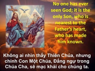 No one has ever
seen God; it is the
only Son, who is
nearest to the
Father’s heart,
who has made
him known.
Không ai nhìn thấy Thiên Chúa, nhưng
chính Con Một Chúa, Ðấng ngự trong
Chúa Cha, sẽ mạc khải cho chúng ta.

 