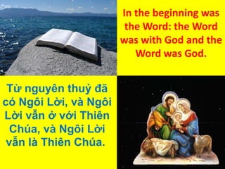 In the beginning was
the Word: the Word
was with God and the
Word was God.
Từ nguyên thuỷ đã
có Ngôi Lời, và Ngôi
Lời vẫn ở với Thiên
Chúa, và Ngôi Lời
vẫn là Thiên Chúa.

 