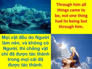 Through him all
things came to
be, not one thing
had its being but
through him.
Mọi vật đều do Người
làm nên, và không có
Người, thì chẳng vật
chi đã được tác thành
trong mọi cái đã
được tác thành.

 