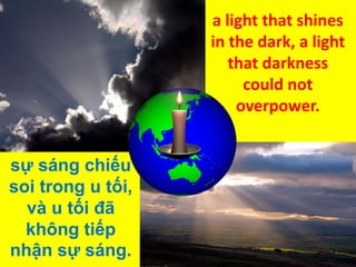 a light that shines
in the dark, a light
that darkness
could not
overpower.
sự sáng chiếu
soi trong u tối,
và u tối đã
không tiếp
nhận sự sáng.

 