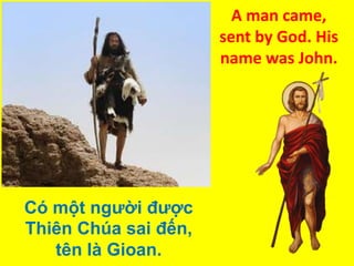 A man came,
sent by God. His
name was John.

Có một người được
Thiên Chúa sai đến,
tên là Gioan.

 