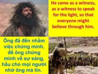 He came as a witness,
as a witness to speak
for the light, so that
everyone might
believe through him.

Ông đã đến nhằm
việc chứng minh,
để ông chứng
minh về sự sáng,
hầu cho mọi người
nhờ ông mà tin.

 