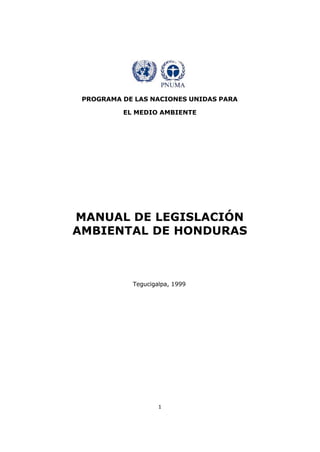 PROGRAMA DE LAS NACIONES UNIDAS PARA

          EL MEDIO AMBIENTE




MANUAL DE LEGISLACIÓN
AMBIENTAL DE HONDURAS



            Tegucigalpa, 1999




                    1
 