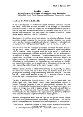 Walk 21 Toronto 2007


                                  Legible London
       Developing a Single Walking Wayfinding System for London
       Adrian Bell, Active Travel Development Manager, Transport for London


London a Great City to Get Lost In

In his ‘Public Spaces and Public Lifei’ report, Professor Jan Gehl suggests
that while London has a wealth of assets in its heritage and architecture,
parks and squares, it does not respect the value of pedestrians or cyclists for
the role they play. His recommendations to rebalance street use in favour of
human scale movement over motorised traffic offered a vision of London
where walking could be a choice of preference.

No city can thrive without street level activity, the animation of streets through
pedestrian activity provides for commerce, security, character and much
more. London however, despite the attractions it holds can be intimidating to
navigate whether visiting or considering other ways of travelling to work.

Recent survey work for Transport for Londonii estimates that some 25,000 a
day get lost in Central London. That Central London on represents perhaps
10% of Greater London suggests there are huge issues to overcome in
making the city easier to understand and walk around. But this is certainly not
an indication of a lack of information. Conservative estimates suggest there
maybe over 100 different formal street signing or information systems in
existence across the capital and countless maps and guidebooks. The real
difficulties that Londoners and our visitors face are inconsistency, unreliability
and gaps in information. As a result there is little reason not to rely on the
more trustworthy modes, the car or the public transport system.

While we could ruminate on whether the car really is a trustworthy and stress
free mode in London, the fact is that there are alarming signs that short
journeys are increasing being undertaken by motorised transport. Data from
the 2001 London Area Transport Survey (LATS) indicates that half of all car
trips in the outer London suburban area are under 2km.

The loss of walking trips to public transport has one more iconic villan; the
Underground map. Harry Beck’s design classic was originally rejected by
London Transport because it was not geographically accurate. He was
inspired by electrical wiring diagrams to reduce the complex tunnel routes to a
system of straight lines and 45 degree angles. To assist with definition he
enlarged the central areas and shrunk the outer areas. Despite reservations
from the authority, the public loved the stylish simplicity of the map and many
other cities have copies adapted for their own metro systems.

However, the approach whilst ideal for a get on and get off service, distorts
the spatial arrangement of places identified by station names. This causes
classic problems like those somewhat affectionately referred to in Bill Bryson’s
Cycling, Walking & Accessibility, Transport for London, Windsor House 42-50 Victoria Street,
                               LONDON, England SW1H 0TL,
     e: adrianbell@streetmanagement.org.uk t: +44 (0)20 7027 9181 w: www.tfl.gov.uk

                                             1
 