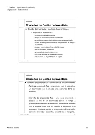 O Papel da Logística na Organização
Empresarial e na Economia
Amílcar Arantes 11
© Amílcar Arantes 2003© Amílcar Arantes 2003 2121
nn Gestão de inventárioGestão de inventário –– modelos determinísticosmodelos determinísticos
ØØ Requisitos do modelo EOQ :Requisitos do modelo EOQ :
1.1. procura constante e conhecida;procura constante e conhecida;
2.2. tempo de reposição constante e conhecido;tempo de reposição constante e conhecido;
3.3. preço de compra constante e independente da quantidade;preço de compra constante e independente da quantidade;
4.4. custos de transporte constante e independentes do tempo ecustos de transporte constante e independentes do tempo e
quantidade;quantidade;
5.5. todas a procura é satisfeitatodas a procura é satisfeita –– não há roturas;não há roturas;
6.6. não há inventário em trânsito;não há inventário em trânsito;
7.7. produtos de procura independente;produtos de procura independente;
8.8. horizonte temporal de planeamento infinito;horizonte temporal de planeamento infinito;
9.9. não há limite na disponibilidade de capital.não há limite na disponibilidade de capital.
InventárioInventário
Conceitos de Gestão de InventárioConceitos de Gestão de Inventário
© Amílcar Arantes 2003© Amílcar Arantes 2003 2222
nn Ponto de encomenda fixoPonto de encomenda fixo vsvs intervalo de encomenda fixointervalo de encomenda fixo
ØØPonto de encomenda fixoPonto de encomenda fixo –– sempre que o nível de stock atingesempre que o nível de stock atinge
um determinado nível é colocada uma encomenda (EOQ, porum determinado nível é colocada uma encomenda (EOQ, por
exemplo);exemplo);
ØØIntervalo de encomenda fixoIntervalo de encomenda fixo –– uma nova encomenda éuma nova encomenda é
colocada ao fim de um determinado período de tempo. Acolocada ao fim de um determinado período de tempo. A
quantidade encomendada é determinada pelo nível de inventárioquantidade encomendada é determinada pelo nível de inventário
que se pretende obter uma vez recebida a encomenda. Estaque se pretende obter uma vez recebida a encomenda. Esta
abordagem é seguida quando se encomendam vários produtosabordagem é seguida quando se encomendam vários produtos
ao mesmo fornecedorao mesmo fornecedor –– descontos, consolidação no transporte...descontos, consolidação no transporte...
InventárioInventário
Conceitos de Gestão de InventárioConceitos de Gestão de Inventário
 