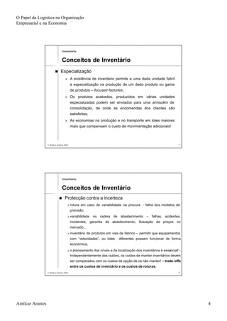 O Papel da Logística na Organização
Empresarial e na Economia
Amílcar Arantes 4
© Amílcar Arantes 2003© Amílcar Arantes 2003 77
nn EspecializaçãoEspecialização
ØØ A existência de inventário permite a uma dada unidade fabrilA existência de inventário permite a uma dada unidade fabril
a especialização na produção de um dado produto ou gamaa especialização na produção de um dado produto ou gama
de produtosde produtos –– focusedfocused factoriesfactories;;
ØØ Os produtos acabados, produzidos em várias unidadesOs produtos acabados, produzidos em várias unidades
especializadas podem ser enviados para uma armazém deespecializadas podem ser enviados para uma armazém de
consolidação, de onde as encomendas dos clientes sãoconsolidação, de onde as encomendas dos clientes são
satisfeitas;satisfeitas;
ØØ As economias na produção e no transporte em lotes maioresAs economias na produção e no transporte em lotes maiores
mais que compensam o custo de movimentação adicionais!mais que compensam o custo de movimentação adicionais!
InventárioInventário
Conceitos de InventárioConceitos de Inventário
© Amílcar Arantes 2003© Amílcar Arantes 2003 88
nn Protecção contra a incertezaProtecção contra a incerteza
ØØ rotura em caso de variabilidade na procurarotura em caso de variabilidade na procura -- falha dos modelos defalha dos modelos de
previsão;previsão;
ØØ variabilidade na cadeia de abastecimentovariabilidade na cadeia de abastecimento –– falhas, acidentes,falhas, acidentes,
incidentes, garantia de abastecimento, flutuação de preços noincidentes, garantia de abastecimento, flutuação de preços no
mercado...mercado...
ØØ inventário de produtos em vias de fabricoinventário de produtos em vias de fabrico –– permitir que equipamentospermitir que equipamentos
com “velocidades”, ou lotes diferentes possam funcionar de formcom “velocidades”, ou lotes diferentes possam funcionar de formaa
económica;económica;
ØØ o planeamento dos níveis e da localização dos inventários é esseo planeamento dos níveis e da localização dos inventários é essencial!ncial! --
Independentemente das razões, os custos de manter inventários deIndependentemente das razões, os custos de manter inventários devemvem
ser comparados com os custos da opção de os não manter!ser comparados com os custos da opção de os não manter! –– tradetrade--offsoffs
entre os custos de inventário e os custos de roturas.entre os custos de inventário e os custos de roturas.
InventárioInventário
Conceitos de InventárioConceitos de Inventário
 
