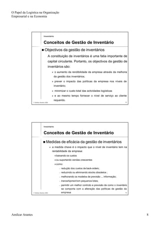 O Papel da Logística na Organização
Empresarial e na Economia
Amílcar Arantes 8
© Amílcar Arantes 2003© Amílcar Arantes 2003 1515
nn Objectivos da gestão de inventáriosObjectivos da gestão de inventários
A constituição de inventários é uma fatia importante deA constituição de inventários é uma fatia importante de
capital circulante. Portanto, os objectivos da gestão decapital circulante. Portanto, os objectivos da gestão de
inventários são:inventários são:
ØØ o aumento da rendibilidade da empresa através da melhoriao aumento da rendibilidade da empresa através da melhoria
da gestão dos inventários;da gestão dos inventários;
ØØ prever o impacto das políticas da empresa nos níveis deprever o impacto das políticas da empresa nos níveis de
inventário;inventário;
ØØ minimizar o custo total das actividades logísticasminimizar o custo total das actividades logísticas
ØØ e ao mesmo tempo fornecer o nível de serviço ao clientee ao mesmo tempo fornecer o nível de serviço ao cliente
requerido.requerido.
InventárioInventário
Conceitos de Gestão de InventárioConceitos de Gestão de Inventário
© Amílcar Arantes 2003© Amílcar Arantes 2003 1616
nn Medidas de eficácia da gestão de inventáriosMedidas de eficácia da gestão de inventários
ØØ a medida chave é o impacto que o nível de inventário tem naa medida chave é o impacto que o nível de inventário tem na
rentabilidade da empresa:rentabilidade da empresa:
ààbaixando os custosbaixando os custos
ààou suportando vendas crescentesou suportando vendas crescentes
ààcomo:como:
−− redução dos custos deredução dos custos de backback--ordersorders;;
−− reduzindo ou eliminando stocks obsoletos ;reduzindo ou eliminando stocks obsoletos ;
−− melhorando os modelos de previsão ... informação;melhorando os modelos de previsão ... informação;
−− transshipmenttransshipment em pequenos lotes;em pequenos lotes;
−− permitir um melhor controlo e previsão de como o inventáriopermitir um melhor controlo e previsão de como o inventário
se comporta com a alteração das políticas de gestão dase comporta com a alteração das políticas de gestão da
empresaempresa
InventárioInventário
Conceitos de Gestão de InventárioConceitos de Gestão de Inventário
 
