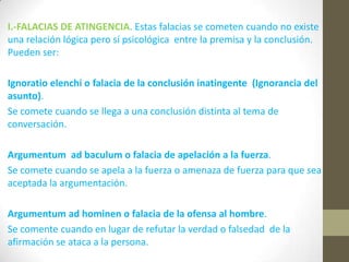 I.-FALACIAS DE ATINGENCIA. Estas falacias se cometen cuando no existe
una relación lógica pero sí psicológica entre la premisa y la conclusión.
Pueden ser:
Ignoratio elenchi o falacia de la conclusión inatingente (Ignorancia del
asunto).
Se comete cuando se llega a una conclusión distinta al tema de
conversación.
Argumentum ad baculum o falacia de apelación a la fuerza.
Se comete cuando se apela a la fuerza o amenaza de fuerza para que sea
aceptada la argumentación.
Argumentum ad hominen o falacia de la ofensa al hombre.
Se comente cuando en lugar de refutar la verdad o falsedad de la
afirmación se ataca a la persona.
 