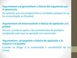 Argumentum ad ignorantiam o falacia del argumento por
la ignorancia.
Se sostiene que una proposición es verdadera porque no se
ha comprobado su falsedad.
Argumentum ad misericordiam o falacia de apelación a la
piedad.
Ocurre cuando se apela a los sentimientos de piedad o
compasión para que se apruebe una conclusión.
Argumentum ad populum o falacia de apelación a la
mayoría o el pueblo.
Cuando se dirige a la emotividad o sensibilidad de las
masas.
 