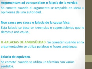 Argumentum ad veracundiam o falacia de la verdad.
Se comete cuando el argumento se respalda en ideas u
opiniones de una autoridad.
Non causa pro causa o falacia de la causa falsa.
Esta falacia se basa en creencias o supersticiones que le
damos a una causa.
II.-FALACIAS DE AMBIGÜEDAD. Se cometen cuando en la
argumentación se utiliza palabras o frases ambiguas:
Falacia de equívoco.
Se comete cuando se utiliza un término con varios
sentidos.
 