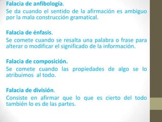 Falacia de anfibología.
Se da cuando el sentido de la afirmación es ambiguo
por la mala construcción gramatical.
Falacia de énfasis.
Se comete cuando se resalta una palabra o frase para
alterar o modificar el significado de la información.
Falacia de composición.
Se comete cuando las propiedades de algo se lo
atribuimos al todo.
Falacia de división.
Consiste en afirmar que lo que es cierto del todo
también lo es de las partes.
 