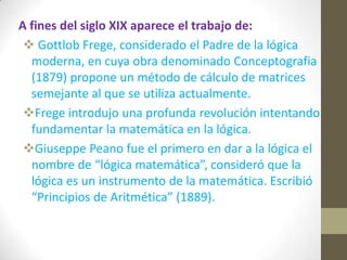 A fines del siglo XIX aparece el trabajo de:
 Gottlob Frege, considerado el Padre de la lógica
moderna, en cuya obra denominado Conceptografia
(1879) propone un método de cálculo de matrices
semejante al que se utiliza actualmente.
Frege introdujo una profunda revolución intentando
fundamentar la matemática en la lógica.
Giuseppe Peano fue el primero en dar a la lógica el
nombre de “lógica matemática”, consideró que la
lógica es un instrumento de la matemática. Escribió
“Principios de Aritmética” (1889).
 