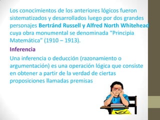 Los conocimientos de los anteriores lógicos fueron
sistematizados y desarrollados luego por dos grandes
personajes Bertránd Russell y Alfred North Whitehead
cuya obra monumental se denominada “Principia
Matemática” (1910 – 1913).
Inferencia
Una inferencia o deducción (razonamiento o
argumentación) es una operación lógica que consiste
en obtener a partir de la verdad de ciertas
proposiciones llamadas premisas
 