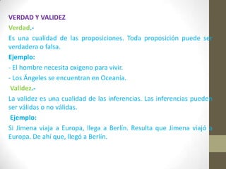 VERDAD Y VALIDEZ
Verdad.-
Es una cualidad de las proposiciones. Toda proposición puede ser
verdadera o falsa.
Ejemplo:
- El hombre necesita oxigeno para vivir.
- Los Ángeles se encuentran en Oceanía.
Validez.-
La validez es una cualidad de las inferencias. Las inferencias pueden
ser válidas o no válidas.
Ejemplo:
Si Jimena viaja a Europa, llega a Berlín. Resulta que Jimena viajó a
Europa. De ahí que, llegó a Berlín.
 