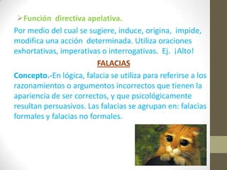 Función directiva apelativa.
Por medio del cual se sugiere, induce, origina, impide,
modifica una acción determinada. Utiliza oraciones
exhortativas, imperativas o interrogativas. Ej. ¡Alto!
FALACIAS
Concepto.-En lógica, falacia se utiliza para referirse a los
razonamientos o argumentos incorrectos que tienen la
apariencia de ser correctos, y que psicológicamente
resultan persuasivos. Las falacias se agrupan en: falacias
formales y falacias no formales.
 