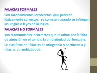 FALACIAS FORMALES
Son razonamientos incorrectos que parecen
lógicamente correctos, se cometen cuando se infringen
las reglas o leyes de la lógica.
FALACIAS NO FORMALES
son razonamiento incorrectos que resultan por la falta
de atención en el tema o la ambigüedad del lenguaje.
Se clasifican en: falacias de atingencia o pertinencia y
falacias de ambigüedad.
 