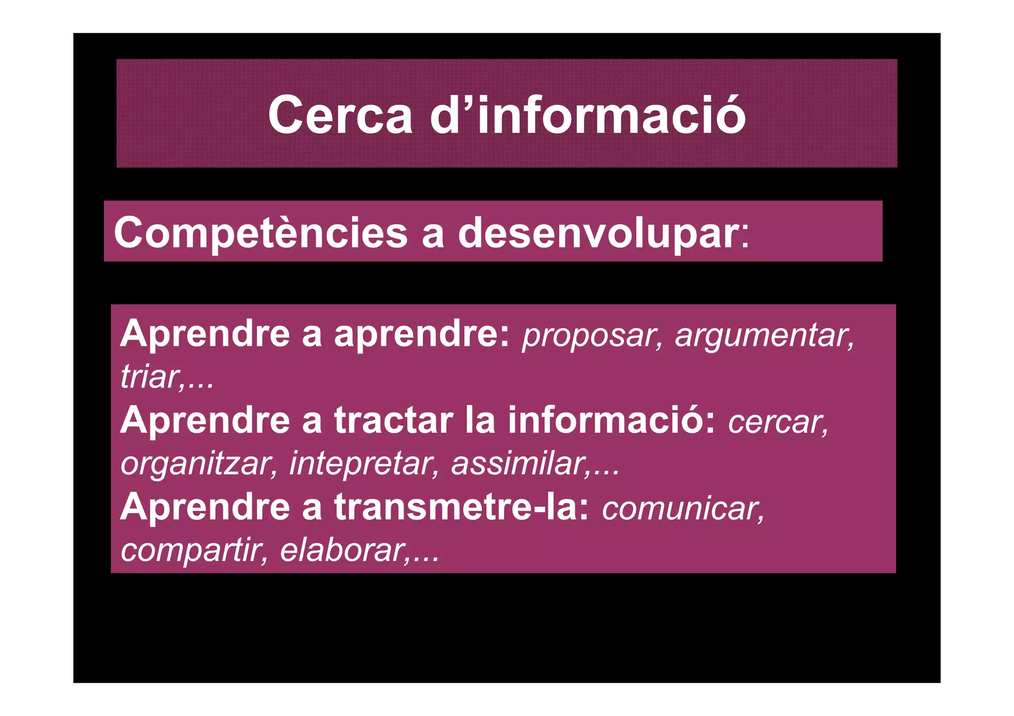 Cerca d’informació

Competències a desenvolupar:

Aprendre a aprendre: proposar, argumentar,
triar,...
Aprendre a tractar la informació: cercar,
organitzar, intepretar, assimilar,...
Aprendre a transmetre-la: comunicar,
compartir, elaborar,...
 