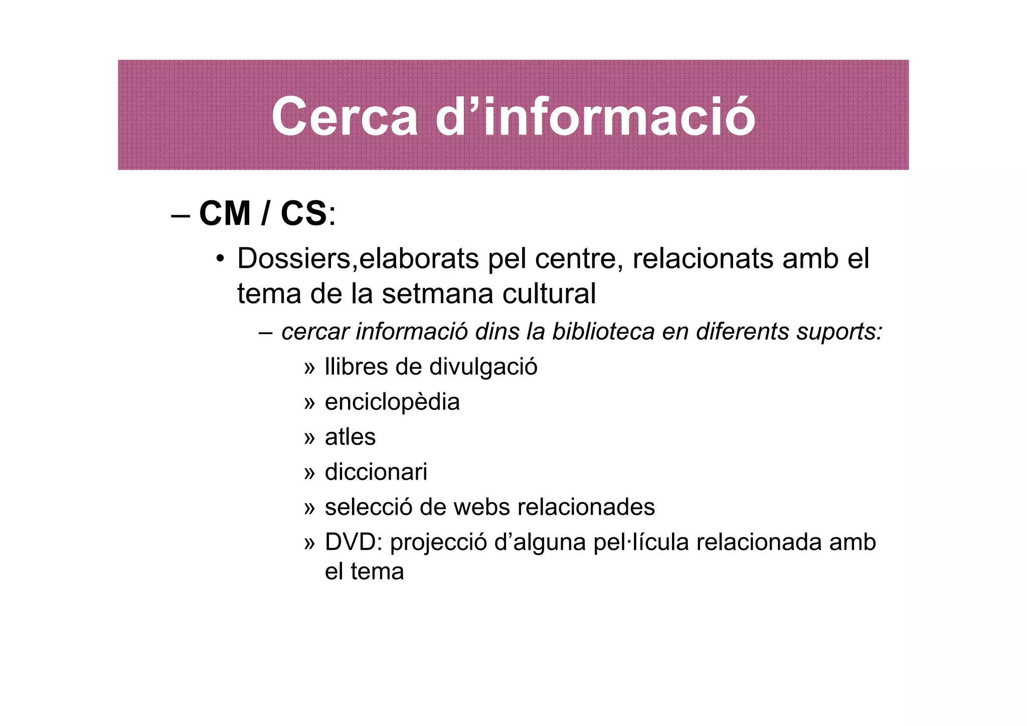 Cerca d’informació
– CM / CS:
  • Dossiers,elaborats pel centre, relacionats amb el
    tema de la setmana cultural
     – cercar informació dins la biblioteca en diferents suports:
         » llibres de divulgació
         » enciclopèdia
         » atles
         » diccionari
         » selecció de webs relacionades
         » DVD: projecció d’alguna pel·lícula relacionada amb
           el tema
 