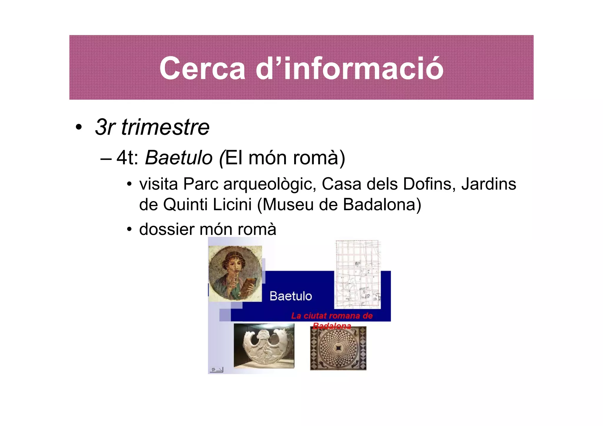 Cerca d’informació
• 3r trimestre
  – 4t: Baetulo (El món romà)
     • visita Parc arqueològic, Casa dels Dofins, Jardins
       de Quinti Licini (Museu de Badalona)
     • dossier món romà
 