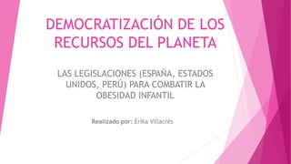 DEMOCRATIZACIÓN DE LOS
RECURSOS DEL PLANETA
LAS LEGISLACIONES (ESPAÑA, ESTADOS
UNIDOS, PERÚ) PARA COMBATIR LA
OBESIDAD INFANTIL
Realizado por: Érika Villacrés
 
