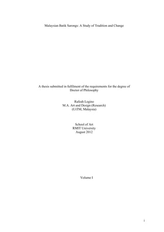 i
Malaysian Batik Sarongs: A Study of Tradition and Change
A thesis submitted in fulfilment of the requirements for the degree of
Doctor of Philosophy
Rafeah Legino
M.A. Art and Design (Research)
(UiTM, Malaysia)
School of Art
RMIT University
August 2012
Volume I
 