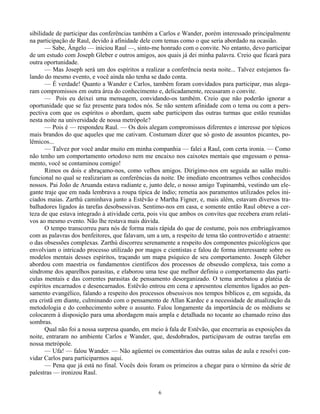 6
sibilidade de participar das conferências também a Carlos e Wander, porém interessado principalmente
na participação de Raul, devido à afinidade dele com temas como o que seria abordado na ocasião.
— Sabe, Ângelo — iniciou Raul —, sinto-me honrado com o convite. No entanto, devo participar
de um estudo com Joseph Gleber e outros amigos, aos quais já dei minha palavra. Creio que ficará para
outra oportunidade.
— Mas Joseph será um dos espíritos a realizar a conferência nesta noite... Talvez estejamos fa-
lando do mesmo evento, e você ainda não tenha se dado conta.
— É verdade! Quanto a Wander e Carlos, também foram convidados para participar, mas alega-
ram compromissos em outra área do conhecimento e, delicadamente, recusaram o convite.
— Pois eu deixei uma mensagem, convidando-os também. Creio que não poderão ignorar a
oportunidade que se faz presente para todos nós. Se não sentem afinidade com o tema ou com a pers-
pectiva com que os espíritos o abordam, quem sabe participem das outras turmas que estão reunidas
nesta noite na universidade de nossa metrópole?
— Pois é — respondeu Raul. — Os dois alegam compromissos diferentes e interesse por tópicos
mais brandos do que aqueles que me cativam. Costumam dizer que só gosto de assuntos picantes, po-
lêmicos...
— Talvez por você andar muito em minha companhia — falei a Raul, com certa ironia. — Como
não tenho um comportamento ortodoxo nem me encaixo nos caixotes mentais que engessam o pensa-
mento, você se contaminou comigo!
Rimos os dois e abraçamo-nos, como velhos amigos. Dirigimo-nos em seguida ao salão multi-
funcional no qual se realizariam as conferências da noite. De imediato encontramos velhos conhecidos
nossos. Pai João de Aruanda estava radiante e, junto dele, o nosso amigo Tupinambá, vestindo um ele-
gante traje que em nada lembrava a roupa típica de índio; remetia aos paramentos utilizados pelos ini-
ciados maias. Zarthú caminhava junto a Estêvão e Martha Figner, e, mais além, estavam diversos tra-
balhadores ligados às tarefas desobsessivas. Sentimo-nos em casa, e somente então Raul obteve a cer-
teza de que estava integrado à atividade certa, pois viu que ambos os convites que recebera eram relati-
vos ao mesmo evento. Não lhe restava mais dúvida.
O tempo transcorreu para nós de forma mais rápida do que de costume, pois nos embriagávamos
com as palavras dos benfeitores, que falavam, um a um, a respeito de tema tão controvertido e atraente:
o das obsessões complexas. Zarthú discorreu serenamente a respeito dos componentes psicológicos que
envolviam o intricado processo utilizado por magos e cientistas e falou de forma interessante sobre os
modelos mentais desses espíritos, traçando um mapa psíquico de seu comportamento. Joseph Gleber
abordou com maestria os fundamentos científicos dos processos de obsessão complexa, tais como a
síndrome dos aparelhos parasitas, e elaborou uma tese que melhor definiu o comportamento das partí-
culas mentais e das correntes parasitas de pensamento desorganizado. O tema arrebatou a platéia de
espíritos encarnados e desencarnados. Estêvão entrou em cena e apresentou elementos ligados ao pen-
samento evangélico, falando a respeito dos processos obsessivos nos tempos bíblicos e, em seguida, da
era cristã em diante, culminando com o pensamento de Allan Kardec e a necessidade de atualização da
metodologia e do conhecimento sobre o assunto. Falou longamente da importância de os médiuns se
colocarem à disposição para uma abordagem mais ampla e detalhada no tocante ao chamado reino das
sombras.
Qual não foi a nossa surpresa quando, em meio à fala de Estêvão, que encerraria as exposições da
noite, entraram no ambiente Carlos e Wander, que, desdobrados, participavam de outras tarefas em
nossa metrópole.
— Ufa! — falou Wander. — Não agüentei os comentários das outras salas de aula e resolvi con-
vidar Carlos para participarmos aqui.
— Pena que já está no final. Vocês dois foram os primeiros a chegar para o término da série de
palestras — ironizou Raul.
 