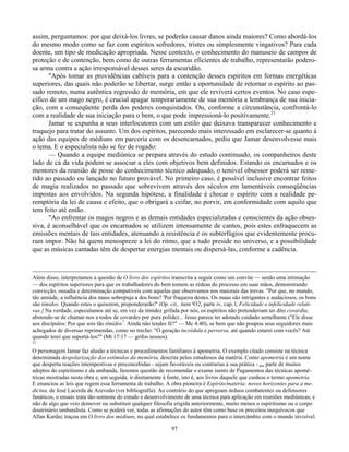 97
assim, perguntamos: por que deixá-los livres, se poderão causar danos ainda maiores? Como abordá-los
do mesmo modo como se faz com espíritos sofredores, tristes ou simplesmente vingativos? Para cada
doente, um tipo de medicação apropriada. Nesse contexto, o conhecimento do manuseio de campos de
proteção e de contenção, bem como de outras ferramentas eficientes de trabalho, representarão podero-
sa arma contra a ação irresponsável desses seres da escuridão.
"Após tomar as providências cabíveis para a contenção desses espíritos em formas energéticas
superiores, das quais não poderão se libertar, surge então a oportunidade de retornar o espírito ao pas-
sado remoto, numa autêntica regressão de memória, em que ele reviverá certos eventos. No caso espe-
cífico de um mago negro, é crucial apagar temporariamente de sua memória a lembrança de sua inicia-
ção, com a conseqüente perda dos poderes conquistados. Ou, conforme a circunstância, confrontá-lo
com a realidade de sua iniciação para o bem, o que pode impressioná-lo positivamente.21
Jamar se expunha a seus interlocutores com um estilo que deixava transparecer conhecimento e
traquejo para tratar do assunto. Um dos espíritos, parecendo mais interessado em esclarecer-se quanto à
ação das equipes de médiuns em parceria com os desencarnados, pediu que Jamar desenvolvesse mais
o tema. E o especialista não se fez de rogado:
— Quando a equipe mediúnica se prepara através do estudo continuado, os companheiros deste
lado de cá da vida podem se associar a eles com objetivos bem definidos. Estando os encarnados e os
mentores da reunião de posse do conhecimento técnico adequado, o temível obsessor poderá ser reme-
tido ao passado ou lançado no futuro provável. No primeiro caso, é possível inclusive encontrar feitos
de magia realizados no passado que sobrevivem através dos séculos em lamentáveis conseqüências
impostas aos envolvidos. Na segunda hipótese, a finalidade é chocar o espírito com a realidade pe-
remptória da lei de causa e efeito, que o obrigará a ceifar, no porvir, em conformidade com aquilo que
tem feito até então.
"Ao enfrentar os magos negros e as demais entidades especializadas e conscientes da ação obses-
siva, é aconselhável que os encarnados se utilizem intensamente de cantos, pois estes enfraquecem as
emissões mentais de tais entidades, atenuando a resistência e os subterfúgios que evidentemente procu-
ram impor. Não há quem menospreze a lei do ritmo, que a tudo preside no universo, e a possibilidade
que as músicas cantadas têm de despertar energias mentais ou dispersá-las, conforme a cadência.
Além disso, interpretamos a questão de O livro dos espíritos transcrita a seguir como um convite — senão uma intimação
— dos espíritos superiores para que os trabalhadores do bem tomem as rédeas do processo em suas mãos, demonstrando
convicção, ousadia e determinação compatíveis com aquelas que observamos nos maiorais das trevas. "Por que, no mundo,
tão amiúde, a influência dos maus sobrepuja a dos bons? 'Por fraqueza destes. Os maus são intrigantes e audaciosos, os bons
são tímidos. Quando estes o quiserem, preponderarão?' (Op. cit,, item 932, parte iv, cap. l, Felicidade e infelicidade relati-
vas.} Na verdade, especulamos até se, em vez da timidez grifada por nós, os espíritos não pretenderiam ter dito covardia,
abstendo-se de chamar-nos a todos de covardes por pura polidez... Jesus parece ter adotado cuidado semelhante ("Ele disse
aos discípulos: Por que sois tão tímidos7
. Ainda não tendes fé?" — Mc 4:40), se bem que não poupou seus seguidores mais
achegados de diversas reprimendas, como no trecho: "Ó geração incrédula e perversa, até quando estarei com vocês? Até
quando terei que suportá-los?" (Mt 17:17 — grifos nossos).
21
O personagem Jamar faz alusão a técnicas e procedimentos familiares à apometria. O exemplo citado consiste na técnica
denominada despolarização dos estímulos da memória, descrita pelos estudiosos da matéria. Como apometria é um nome
que desperta reações intempestivas e preconcebidas - sejam favoráveis ou contrarias à sua prática - por parte de muitos
adeptos do espiritismo e da umbanda, fazemos questão de recomendar o exame isento de Pagamentos das técnicas apomé-
tricas mostradas nesta obra e, em seguida, ir diretamente à fonte, isto é, aos livros daquele que cunhou o termo apometria
E enunciou as leis que regem essa ferramenta de trabalho. A obra pioneira é Espírito/matéria: novos horizontes para a me-
dicina, de José Lacerda de Azevedo (ver bibliografia). Ao contrário do que apregoam árduos combatentes ou defensores
fanáticos, o ensaio trata tão-somente do estudo e desenvolvimento de uma técnica para aplicação em reuniões mediúnicas, e
não de algo que veio demover ou substituir qualquer filosofia erigida anteriormente, muito menos o espiritismo ou o corpo
doutrinário umbandista. Como se poderá ver, todas as afirmações do autor têm como base os preceitos inequívocos que
Allan Kardec traçou em O livro dos médiuns, no qual estabelece os fundamentos para o intercâmbio com o mundo invisível.
 