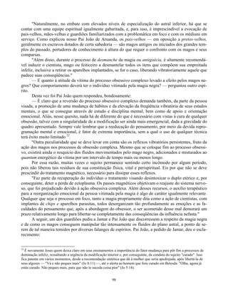 98
"Naturalmente, no embate com elevados níveis de especialização do astral inferior, há que se
contar com uma equipe espiritual igualmente gabaritada, e, para isso, é imprescindível a evocação de
pais-velhos, mães-velhas e guardiões familiarizados com a problemática em foco e com os médiuns em
serviço. Como explicou nosso Pai João de Aruanda, os pais-velhos — em oposição a pretos-velhos,
geralmente ex-escravos dotados de certa sabedoria — são magos antigos ou iniciados dos grandes tem-
plos do passado, portadores de conhecimento à altura do que requer o confronto com os magos e seus
comparsas.
"Além disso, durante o processo de desmanche da magia ou antigoécia, é altamente recomendá-
vel induzir o cientista, mago ou feiticeiro a desmantelar todos os itens que compõem sua empreitada
infeliz, inclusive a retirar os aparelhos implantados, se for o caso, liberando vibratoriamente aquele que
padece suas conseqüências."
— E quanto à atitude da vítima do processo obsessivo complexo levado a efeito pelos magos ne-
gros? Que comportamento deverá ter o indivíduo vitimado pela magia negra? — perguntou outro espí-
rito.
Desta vez foi Pai João quem respondeu, bondosamente:
— É claro que a reversão do processo obsessivo complexo demanda também, da parte da pessoa
visada, a promoção de uma mudança de hábitos e da elevação da freqüência vibratória de seus estados
mentais, o que se consegue através de estudo e disciplina mental, bem como de apoio e orientação
emocional. Aliás, nesse quesito, nada há de diferente do que é necessário com vistas à cura de qualquer
obsessão, talvez com a singularidade de a modificação ser ainda mais emergencial, dada a gravidade do
quadro apresentado. Sempre vale lembrar que a reeducação do pensamento, por meio da devida repro-
gramação mental e emocional, é fator de extrema importância, sem a qual o uso de qualquer técnica
terá êxito muito limitado 22
.
"Outra peculiaridade que se deve levar em conta são os reflexos vibratórios persistentes, fruto da
ação dos magos nos processos de obsessão complexa. Mesmo que se coloque fim ao processo obsessi-
vo, existirá ainda o resquício dos fluidos movimentados pelo mago negro, adicionados e misturados ao
quantum energético da vítima por um intervalo de tempo mais ou menos longo.
Por essa razão, muitas vezes o sujeito permanece sentindo certo incômodo por algum período,
pois não liberou tais resíduos de sua constituição física, vital e perispiritual. Eis por que não se deve
prescindir do tratamento magnético, necessário para dissipar esses reflexos.
"Faz parte da recuperação do indivíduo o tratamento visando desintoxicar o duplo etérico e, por
conseguinte, deter a perda de ectoplasma. Os passes magnéticos objetivam o reajuste do sistema nervo-
so, que foi prejudicado devido à ação obsessiva complexa. Além desses recursos, o auxílio terapêutico
para a reorganização emocional da pessoa vitimada pela magia é algo de caráter igualmente relevante.
Qualquer que seja o processo em foco, tanto a magia propriamente dita como a ação de cientistas, com
implantes de chips e aparelhos parasitas, todos desorganizam tão profundamente as emoções e as fa-
culdades do pensamento que, após a abordagem do obsessor, o ser acometido desse mal demorará um
prazo relativamente longo para libertar-se completamente das conseqüências da influência nefasta."
A seguir, um dos guardiões pediu a Jamar e Pai João que discorressem a respeito da magia negra
e de como os magos conseguem manipular tão intensamente os fluidos do plano astral, a ponto de se-
rem de tal maneira temidos por diversas falanges de espíritos. Pai João, a pedido de Jamar, deu o escla-
recimento:
22
É novamente Jesus quem deixa claro em seus ensinamentos a importância do fator mudança para pôr fim a processos de
dominação infeliz, ressaltando a urgência da modificação interior e, por conseguinte, da conduta do sujeito "curado". Isso
fica patente em vários momentos, desde a recomendação sintética que dá à mulher que seria apedrejada, após libertá-la de
seus algozes — "Vá e não peques mais" (Jo 8:11) —, até o alerta ao homem que fora curado em Betesda: "Olha, agora já
estás curado. Não peques mais, para que não te suceda coisa pior" (Jo 5:14).
 