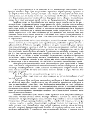 99
— Não se pode ignorar que, de um lado e outro da vida, a mente sempre é a base de toda criação.
Qualquer trabalho de magia negra, indução mental e hipnótica ou magnetização exige experiência no
que tange à disciplina mental. Os magos pertencem a uma categoria de seres que se dedicaram, no de-
correr de anos e anos, em diversas encarnações, à experimentação e à obtenção do controle absoluto da
força do pensamento, nos mais variados enfoques. Empregaram tempo, esforços e potencial inteira-
mente a fim de atingir a supremacia mental, exercício que lhes exigiu o máximo de empenho e rigor.
"A ação da mente e sua força ideoplástica, tanto quanto a matéria mental e astral são tão reais e
mensuráveis para os desencarnados como o poder das energias elétrica e atômica assim se configura
para o homem, tangível e passível de ser quantificado. Através da disciplina adquirida em suas peregri-
nações pelos templos de iniciação espiritual, os magos conseguem aglutinar energias e fluidos com
tamanho vigor e habilidade que se tornaram mestres nesse tipo de empreendimento, o que faz deles
exímios magnetizadores. Além disso, sabedores de que todo pensamento mais duradouro e toda idéia
alimentada causam reações físicas, influenciam os encarnados de tal maneira que os pensamentos, os
clichês mentais ou as manipulações que levam a cabo junto deles acabam por afetar muitas das funções
do corpo somático.
"Acerca dos elementos envolvidos na realização de processos classificados como magia negra na
dimensão extrafísica, é possível organizá-los no seguinte esquema, que também se aplica à feitiçaria e à
ação dos cientistas. O fenômeno pressupõe a existência de um agente ou manipulador, que é o próprio
mago negro, o feiticeiro ou o cientista do astral. Ele é o emissor da energia que será canalizada ou arre-
gimentada para a criação do chamado condensador energético, que obedece aos mesmos preceitos teó-
ricos mencionados quando abordamos a feitiçaria. O condensador ou acumulador será qualquer objeto
que sirva para o agente ampliar seus recursos magnéticos e mentais em favor dos seus propósitos (o
cientista, por sua vez, utilizará o artefato tecnológico). Em alguns casos, esse elemento desempenha
função dupla e endereça vibratoriamente a um alvo a maquinação do agente das sombras. O endereço
vibratório é a pessoa visada, encarnada ou não. Portanto, pode ser um objeto impregnado pelos fluidos
do alvo da magia, já que os condensadores têm características individuais, feito as impressões digitais.
Porém, para que a ação da magia seja eficaz, é necessário que o agente seja possuidor de vontade
forte e saiba conduzir seus pensamentos e emoções diretamente ao condensador energético, que diluirá
essa energia no endereço vibratório visado. Além disso, o espírito que usar esse processo corno instru-
mento para seus desmandos deverá ter conhecimento minucioso de todas as etapas. Não basta deter
informações a respeito."
A fala de Pai João suscitou um questionamento, que pairava no ar:
— Em que medida a magia negra pode afetar uma pessoa que estiver sintonizada com o bem?
Isso pode ocorrer?
— Talvez, meus filhos, o problema maior esteja no sentido que se dá à palavra magia. Quando
nos referimos à magia, não a entendemos como algo sobrenatural ou pretensamente oculto, como se
fosse um poder fantástico e maravilhoso. Nós a definimos como a capacidade que certos espíritos pos-
suem de influenciar os fluidos ambientes e as energias dispersas no universo, de maneira tal que obede-
çam ao seu comando mental e sirvam a determinado propósito. Segundo essa perspectiva, também po-
demos ajuizar que ninguém está o tempo todo sintonizado com as esferas elevadas ou imune a pensa-
mentos e emoções desarmônicos.
"Para se ter uma idéia mais clara, em casos nem tão esporádicos assim, a magia realizada no pas-
sado distante permanece orbitando em torno do campo vibratório do indivíduo, até a ocasião em que
ele se encontre em depressão energética, com o pensamento desgovernado e as emoções em desalinho.
Nesse momento infeliz, a energia aglutinada no astral dilui-se ou é absorvida pela aura, de tal sorte que
o acúmulo energético se transfere integralmente para o endereço vibratório. Entre os processos de ob-
sessão complexa, esse é catalogado como magia realizada no passado remoto ou recente, que traz re-
percussões no presente da pessoa, ocasionando distúrbios psicossomáticos mais ou menos graves, de
acordo com cada episódio. O procedimento leva em consideração, inclusive, o programa reencar-
 