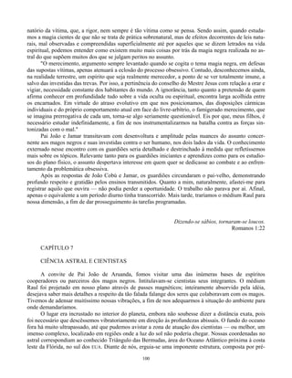 100
natório da vítima, que, a rigor, nem sempre é tão vítima como se pensa. Sendo assim, quando estuda-
mos a magia cientes de que não se trata de prática sobrenatural, mas de efeitos decorrentes de leis natu-
rais, mal observadas e compreendidas superficialmente até por aqueles que se dizem letrados na vida
espiritual, podemos entender como existem muito mais coisas por trás da magia negra realizada no as-
tral do que supõem muitos dos que se julgam peritos no assunto.
"O merecimento, argumento sempre levantado quando se cogita o tema magia negra, em defesas
das supostas vítimas, apenas atenuará a eclosão do processo obsessivo. Contudo, desconhecemos ainda,
na realidade terrestre, um espírito que seja realmente merecedor, a ponto de se ver totalmente imune, a
salvo das investidas das trevas. Por isso, a pertinência do conselho do Mestre Jesus com relação a orar e
vigiar, necessidade constante dos habitantes do mundo. A ignorância, tanto quanto a pretensão de quem
afirma conhecer em profundidade tudo sobre a vida oculta ou espiritual, encontra larga acolhida entre
os encarnados. Em virtude do atraso evolutivo em que nos posicionamos, das disposições cármicas
individuais e do próprio comportamento atual em face do livre-arbítrio, o famigerado merecimento, que
se imagina prerrogativa de cada um, torna-se algo seriamente questionável. Eis por que, meus filhos, é
necessário estudar indefinidamente, a fim de nos instrumentalizarmos na batalha contra as forças sin-
tonizadas com o mal."
Pai João e Jamar transitavam com desenvoltura e amplitude pelas nuances do assunto concer-
nente aos magos negros e suas investidas contra o ser humano, nos dois lados da vida. O conhecimento
externado nesse encontro com os guardiões seria detalhado e destrinchado à medida que refletíssemos
mais sobre os tópicos. Relevante tanto para os guardiões iniciantes e aprendizes como para os estudio-
sos do plano físico, o assunto despertava interesse em quem quer se dedicasse ao combate e ao enfren-
tamento da problemática obsessiva.
Após as respostas de João Cobú e Jamar, os guardiões circundaram o pai-velho, demonstrando
profundo respeito e gratidão pelos ensinos transmitidos. Quanto a mim, naturalmente, afastei-me para
registrar aquilo que ouvira — não podia perder a oportunidade. O trabalho não parava por aí. Afinal,
apenas o equivalente a um período diurno tinha transcorrido. Mais tarde, traríamos o médium Raul para
nossa dimensão, a fim de dar prosseguimento às tarefas programadas.
Dizendo-se sábios, tornaram-se loucos.
Romanos 1:22
CAPÍTULO 7
CIÊNCIA ASTRAL E CIENTISTAS
A convite de Pai João de Aruanda, fomos visitar uma das inúmeras bases de espíritos
cooperadores ou parceiros dos magos negros. Intitulavam-se cientistas seus integrantes. O médium
Raul foi projetado em nosso plano através de passes magnéticos; inteiramente absorvido pela idéia,
desejava saber mais detalhes a respeito da tão falada falange dos seres que colaboravam com os magos.
Tivemos de adensar muitíssimo nossas vibrações, a fim de nos adequarmos à situação do ambiente para
onde demandaríamos.
O lugar era incrustado no interior do planeta, embora não soubesse dizer a distância exata, pois
foi necessário que descêssemos vibratoriamente em direção às profundezas abissais. O fundo do oceano
fora há muito ultrapassado, até que pudemos avistar a zona de atuação dos cientistas — ou melhor, um
imenso complexo, localizado em regiões onde a luz do sol não poderia chegar. Nossas coordenadas no
astral correspondiam ao conhecido Triângulo das Bermudas, área do Oceano Atlântico próxima à costa
leste da Flórida, no sul dos EUA. Diante de nós, erguia-se uma imponente estrutura, composta por pré-
 