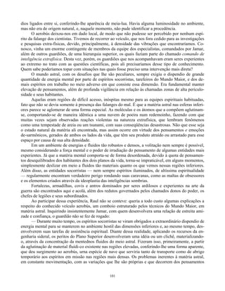 101
dios ligados entre si, conferindo-lhe aparência de meia-lua. Havia alguma luminosidade no ambiente,
mas não era de origem natural, e, naquele momento, não pude identificar a procedência.
O aerobús deixou-nos em dado local, de modo que não pudesse ser percebido por nenhum espí-
rito da falange dos cientistas. Tivemos de recorrer ao veículo, que nos fora cedido para as investigações
e pesquisas extra-físicas, devido, principalmente, à densidade das vibrações que encontraríamos. Co-
nosco, vinha um enorme contingente de membros da equipe dos especialistas, comandados por Jamar,
além de outros guardiões, de uma hierarquia superior, os quais faziam parte do chamado comando de
inteligência extrafísica. Desta vez, porém, os guardiões que nos acompanhavam eram seres experientes
ao extremo no trato com as questões científicas, pois ali precisaríamos desse tipo de conhecimento.
Quem sabe poderíamos topar com situações nas quais fosse preciso uma intervenção mais direta?
O mundo astral, com os desafios que lhe são peculiares, sempre exigiu o dispendio de grande
quantidade de energia mental por parte de espíritos socorristas, tarefeiros do Mundo Maior, e dos de-
mais espíritos em trabalho no meio adverso em que consiste essa dimensão. Era fundamental manter
elevação de pensamentos, além de profunda vigilância em relação às chamadas zonas de alta periculo-
sidade e seus habitantes.
Aquelas eram regiões de difícil acesso, inóspitas mesmo para as equipes espirituais habituadas,
fato que não se devia somente à presença das falanges do mal. É que a matéria astral nas esferas inferi-
ores parece se aglomerar de uma forma especial. As moléculas e os átomos que a compõem aglutinam-
se, comportando-se de maneira idêntica a uma nuvem de poeira num redemoinho, fazendo com que
muitas vezes sejam observadas reações violentas na natureza extrafísica, que lembram fenômenos
como uma tempestade de areia ou um tsunami, com suas conseqüências desastrosas. Não que esse seja
o estado natural da matéria ali encontrada, mas assim ocorre em virtude dos pensamentos e emoções
de-sarmônicos, gerados de ambos os lados da vida, que têm seu produto atraído ou arrastado para esse
espaço por causa de sua alta densidade.
Em um ambiente de energias e fluidos tão robustos e densos, a volitação nem sempre é possível,
mesmo considerando a força mental e o poder de irradiação do pensamento de algumas entidades mais
experientes. Já que a matéria mental comporta-se de forma desordenada, devido à quota de pensamen-
tos desequilibrados dos habitantes dos dois planos da vida, torna-se impraticável, em alguns momentos,
simplesmente deslizar em meio a fluidos tão materiais quanto os que vemos nessas regiões inferiores.
Além disso, as entidades socorristas — nem sempre espíritos iluminados, de altíssima espiritualidade
— regularmente encontram verdadeiro perigo rondando suas caravanas, como as maltas de obsessores
e os elementos criados através da ideoplastia das inteligências sombrias.
Fortalezas, armadilhas, covis e antros dominados por seres ardilosos e experientes na arte da
guerra são encontrados aqui e acolá, além dos redutos governados pelos chamados donos do poder, os
chefes de legiões e seus subordinados.
Ao participar dessa experiência, Raul não se conteve: queria a todo custo algumas explicações a
respeito do conhecido veículo aerobús, um comboio estruturado pelos técnicos do Mundo Maior, em
matéria astral. Inquirindo insistentemente Jamar, com quem desenvolvera uma relação de estreita ami-
zade e confiança, o guardião não se fez de rogado:
— Durante muito tempo, os espíritos socorristas se viram obrigados a extraordinário dispendio de
energia mental para se manterem no ambiente hostil das dimensões inferiores e, ao mesmo tempo, des-
envolverem suas tarefas de assistência espiritual. Diante dessa realidade, aplicando os recursos da en-
genharia sideral, os peritos do Plano Superior desenvolveram uma idéia ou um clichê, materializando-
o, através da concentração da mentednos fluidos do meio astral. Fizeram isso, primeiramente, a partir
da aglutinação de material fluídi-co existente nas regiões elevadas, conferindo-lhe uma forma aparente,
que deu surgimento ao aerobús, urna espécie de nave que serviria tanto de transporte como de abrigo
temporário aos espíritos em missão nas regiões mais densas. Os problemas inerentes à matéria astral,
em constante movimentação, com as variações que lhe são próprias e que decorrem dos pensamentos
 