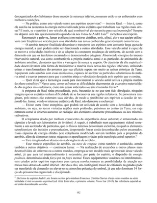 102
desorganizados dos habitantes desse mundo de natureza inferior, passaram então a ser enfrentados com
melhores condições.
— Na prática, como este veículo serve aos espíritos socorristas? — insistiu Raul. — Isto é, como
ele auxilia na economia da energia mental utilizada pelos espíritos que trabalham nas regiões mais den-
sas? E mais, se o aerobús é um veículo, de qual combustível ele necessita para sua locomoção? Sempre
me deparei com tais questionamentos quando via nos livros de André Luiz23
menção a seu respeito.
Retomando a palavra, Jamar explicou com maiores detalhes, pois, afinal, ele e sua equipe utiliza-
vam com freqüência o veículo para suas atividades nas zonas conhecidas genericamente como trevas.
— O aerobús tem por finalidade dinamizar o transporte dos espíritos sem consumir larga quota de
energia mental, a qual poderá então ser direcionada a outras atividades. Esse veículo astral é capaz de
se mover a velocidades incríveis e de se adaptar às constantes mudanças de ambiente, de acordo com a
dimensão em que os tarefeiros encarnados e desencarnados estagiam. Absorvendo energias do imenso
reservatório natural, usa como combustíveis a própria matéria astral e as partículas de antimatéria do
ambiente astralino, elementos que têm a vantagem de nunca se esgotar. Os cientistas da alta espirituali-
dade desenvolveram uma forma de transformar a matéria mais densa das regiões inferiores, utilizando
usinas e transformadores tão potentes que sua eficácia supera em muito as usinas atômicas da Terra.
Equiparam cada aerobús com essas miniusinas, capazes de acelerar as partículas subatômicas da maté-
ria astral e exercer empuxo para que o aerobús atinja a velocidade desejada pelo espírito que o conduz.
— Quer dizer que a tecnologia usada para movimentar o veículo astral utiliza a própria matéria
do plano extrafísico? Nesse caso, como enfrentar as dificuldades decorrentes da excessiva materialida-
de das regiões mais inferiores, como nas zonas subcrostais ou nas chamadas trevas?
A pergunta de Raul tinha procedência, pois, baseando-se no que tem sido divulgado, ninguém
imagina que os espíritos tenham dificuldade de se locomover em regiões inferiores. Se porventura ima-
ginam, pelo menos não externam suas dúvidas, de modo a possibilitar aos espíritos a ocasião de res-
pondê-las. Jamar, vendo o interesse autêntico de Raul, não demorou a esclarecer:
— Existe outra fonte energética, que poderá ser utilizada de acordo com a densidade do meio
ambiente, ou seja, ao serem visitadas regiões mais profundas, próximas ao centro da Terra, em cuja
estrutura astral se observa aumento de radiação dos elementos altamente pressurizados ou dos minerais
radioativos.
O ectoplasma doado por médiuns conscientes da importância desse substrato é armazenado em
cápsulas e levado aos laboratorios do invisível. A seguir, é trabalhado num equipamento sideral seme-
lhante a um acelerador de partículas, que os físicos terrenos denominam ciclotrón, no qual os elementos
ectoplásmicos são isolados e pressurizados, despertando forças ainda desconhecidas pelos encarnados.
Essas cápsulas de energia obtidas pelo ectoplasma modificado servem também para a propulsão do
aerobús, além de alimentar outras máquinas e aparelhagens criadas pela tecnologia astral superior."
— Fico imaginando o alcance ou a abrangência do aerobús...
— Esse modelo específico de aerobús, ou nave de resgate, como também é conhecido, atende
também a outros objetivos — continuou Jamar. — Na realização de excursões a outros planos mais
desenvolvidos do universo ou a outros mundos, emprega-se um modelo mais aprimorado desse veículo
astral, já que para tal empreendimento é necessário, por parte do espírito, o dispendio de energia
psiônica, denominada ainda força psi ou força mental. Esses equipamentos voadores ou interdimensio-
nais criados pelos espíritos superiores com certeza revolucionaram as possibilidades de atuação nos
meios mais densos do astral inferior. Devido a eles, um contingente maior de entidades resgatadas pode
ser transferido de dimensão ou elevar-se na atmosfera psíquica do umbral, já que não dominam 34 for-
ças do pensamento organizado e disciplinado.
23
Os livros do espírito André Luiz foram escritos pelo médium Francisco Cândido Xavier e hoje estão reunidos na série
intitulada A vida no mundo espiritual (ed. FEB). Entre eles, o primeiro volume, Nosso Lar (1943), faz referência especial ao
até então desconhecido aerobús.
 