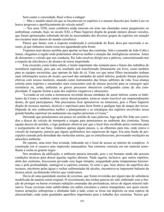 103
Sem conter a curiosidade, Raul voltou a indagar:
— Mas o modelo atual em que se locomovem os espíritos é o mesmo descrito por André Luiz ou
houve progresso e aperfeiçoamento do veículo astral?
— Nos anos 1930, esses comboios ainda estavam em teste nas chamadas zonas purgatoriais ou
umbralinas; contudo, hoje, no século XXI, o Plano Superior dispõe de grande número desses veículos,
que foram aprimorados sobretudo devido às necessidades dos diversos grupos de espíritos em atuação
nos recantos mais densos do mundo extrafísico.
Parece que Jamar, com a resposta condensada à curiosidade de Raul, dava por encerrado o as-
sunto, já que tínhamos muita coisa nos aguardando pela frente.
Viajamos num desses aerobús para aportar na base dos cientistas. Sob o comando de João Cobú e
Jamar, chegamos à região onde poderíamos observar melhor a atuação das inteligências sinistras. Antes
de deixarmos o veículo que nos conduzia, Pai João resolveu dirigir-nos a palavra, conscientizando-nos
a respeito da relevância e do alcance de nossa empreitada:
Esta excursão, como todos sabem, é muito importante não somente para o futuro dos trabalhos de
assistência espiritual, pois que seu resultado será transformado futuramente em livro, como também
para as equipes socorristas, que operam do lado de cá. Uma vez que meus filhos encarnados tenham
mais informações acerca do modus operandi das entidades do astral inferior, poderão formar parcerias
efetivas com nossos mentores, atuando como instrumentos das forças sublimes da vida. Essa aliança
estreita entre espíritos e encarnados mais conscientes será de imenso proveito para se conseguir opor
resistência ou, então, enfrentar os graves processos obsessivos configurados como de alta com-
plexidade. É urgente limitar a ação dos espíritos vingativos e obsessores.
"Levando-se em conta a monstruosa investida dessas entidades do astral inferior contra os habi-
tantes da Crosta e também contra outros desencarnados, torna-se muito louvável um empreendimento
destes, do qual participamos. Não precisamos ficar apreensivos ou temerosos, pois o Plano Superior
dispõe de recursos mentais, técnicos e espirituais para fazer frente a qualquer tipo de ataque das trevas.
Depende de nós conhecermos melhor o planejamento e as estratégias dos espíritos envolvidos nessa
grande batalha espiritual em andamento nas regiões próximas à Crosta."
Deixando que pensássemos um pouco no sentido de suas palavras, logo após Pai João nos convi-
dou a descer do veículo de transporte e resgate para penetrarmos no ambiente dos cientistas. Nossa
equipe desceu do aerobús, e logo pudemos observar por que o local fora escolhido pelos cientistas para
o soerguimento de sua base. Andamos apenas alguns passos, e, ao olharmos para trás, onde estava o
veículo de transporte, parecia que alguns quilômetros nos separavam do lugar. Era uma ilusão de per-
cepções causada pela densidade das moléculas astrais, que se entrechocavam, provocando oscilações na
atmosfera ambiente.
De repente, uma torre fora avistada, indicando ser o local de acesso ao interior do complexo. A
construção em si causava uma impressão ameaçadora. Sua estrutura consistia em um material seme-
lhante a rocha ou granito negro.
Nos arredores da edificação, o ambiente parecia intocado, pois o ser humano ainda não possuía
condições técnicas para descer àquelas regiões abissais. Nada sugeria, inclusive, que outros espíritos,
além dos cientistas, houvessem povoado esse lugar inóspito, resguardado pelas temperaturas baixíssi-
mas e pela profundidade, inatingível a espíritos comuns. O certo é que, bem abaixo da superfície dos
oceanos, encoberto pelas águas e rochas sedimentadas há séculos, encontrava-se imponente baluarte da
técnica astral, na dimensão inferior que visitávamos.
Havia ali uma quantidade enorme de cavernas, que foram revestidas por algum tipo de substância
modificada da matéria astral original. O revestimento das rochas parecia ter sido elaborado com a fun-
ção de proteger ou barrar eventuais radiações emanadas das profundezas, talvez de algum mineral radi-
oativo. Essas cavernas eram subdivididas em salões circulares e outros retangulares, nos quais encon-
tramos armações sobrepostas e alinhadas lado a lado, como se fosse um depósito ou uma espécie de
almoxarifado, onde eram guardados aparelhos importantes para o trabalho dos cientistas. Nesses gal-
 