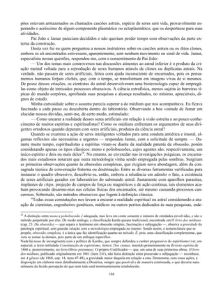104
pões estavam armazenados os chamados cascões astrais, espécie de seres sem vida, provavelmente es-
perando o acréscimo de algum componente plasmático ou ectoplasmático, que os despertasse para suas
atividades.
Pai João e Jamar pareciam decididos e não queriam perder tempo com observações da parte ex-
terna da construção.
Desta vez fui eu quem perguntou a nossos instrutores sobre os cascões astrais ou os ditos clones,
embora os ali encontrados estivessem, aparentemente, sem nenhum movimento ou sinal de vida. Jamar,
especialista nessas questões, respondeu-me, com o consentimento de Pai João:
— Um dos temas mais controversos nas discussões atinentes ao astral inferior é o produto da cri-
ação mental voltada para a reprodução de seres humanos através de clones ou duplicatas astrais. Na
verdade, não passam de seres artificiais, feitos com ajuda inconsciente de encarnados, pois os pensa-
mentos humanos forjam clichês, que, com o tempo, se transformam em imagens vivas de si mesmos.
De posse dessas criações, os cientistas do astral desenvolveram uma biotecnologia capaz de empregá-
las como objeto de intricados processos obsessivos. A ciência extrafísica, menos sujeita às barreiras tí-
picas do mundo corpóreo, aprofunda suas pesquisas e alcança resultados, no mínimo, apreciáveis, di-
gnos de estudo.
Minha curiosidade sobre o assunto parecia superar a do médium que nos acompanhava. Eu ficava
fascinado a cada passo ou descoberta dentro do laboratório. Observando a boa vontade de Jamar em
elucidar nossas dúvidas, senti-me, de certo modo, estimulado:
— Como encarar a realidade desses seres artificiais em relação à visão estreita e ao pouco conhe-
cimento de muitos espíritas e espiritualistas? Como os médiuns enfrentam os argumentos de seus diri-
gentes ortodoxos quando deparam com seres artificiais, produtos da ciência astral?
Quando se examina a ação de seres inteligentes voltados para uma conduta antiética e imoral, al-
gumas reflexões são necessárias e urgentes — respondeu Jamar, com a solicitude de sempre. — Du-
rante muito tempo, espiritualistas e espíritas viram-se diante da realidade patente da obsessão, porém
considerando apenas os tipos clássicos: mono e poliobsessões, cujos agentes são, respectivamente, um
único espírito e dois ou mais deles24
. No entanto, ao enveredar nas investigações psíquicas, os encarna-
dos mais estudiosos notaram que outra metodologia vinha sendo empregada pelas sombras. Surgiram
as primeiras observações quanto às obsessões complexas, que exigiam nova abordagem, além da con-
sagrada técnica de conversação fraterna ou doutrinação. Entre as diversas ferramentas verificadas para
instaurar o quadro obsessivo, descobriu-se, então, embora a relutância em admitir o fato, a existência
de seres artificiais gerados em laboratórios do submundo astral. Juntamente com aparelhos parasitas,
implantes de chips, projeção de campos de força ou magnéticos e de ação contínua, tais elementos aca-
bam provocando desarmo-nias nas células físicas dos encarnados, até mesmo causando processos can-
cerosos. Sobretudo, são métodos obsessivos que fogem à definição clássica.
"Todas essas constatações nos levam a encarar a realidade espiritual ou astral considerando a atu-
ação de cientistas, engenheiros genéticos, médicos ou outros peritos dedicados às suas pesquisas, inde-
24
A distinção entre mono e poliobsessão é adequada, mas leva em conta somente o número de entidades envolvidas, e não o
método perpetrado por elas. De modo análogo, a classificação karde-quiana tradicional, encontrada em O livro dos médiuns
(cap. 23: Da obsessão) — que separa o fenômeno em obsessão simples, fascinação e subjugação —, observa a gravidade da
patologia espiritual, sem guardar relação com a metodologia empregada no intento. Sendo assim, a nomenclatura que se
propõe, obsessão complexa, é a única que faz identificação quanto ao método. É, pois, uma classificação complementar, que
vem se somar às demais, pois parte de um enfoque específico.
Nada há nisso de incongruente com a política de Kardec, que sempre defendeu o caráter progressivo do espiritismo (ver, em
especial, o texto intitulado Constituição do espiritismo, item n: Dos cismas, inserido primeiramente na Revista espírita de
1868 e, posteriormente, no livro Obras póstumas). O próprio Codificador — que, em uma de suas primeiras obras, O livro
dos médiuns, publicado originalmente em 1861 (item 241), não fazia distinção entre possessão e subjugação — reconhece,
em A gênese (de 1868, cap. 14, itens 47-48), a gravidade maior daquela em relação a esta. Demonstra, com essas ações, a
disposição em elaborar mais detalhadamente a Doutrina, sempre que possível e de maneira continuada, o que decorre natu-
ralmente da lúcida percepção de que nem tudo está terminantemente estabelecido.
 