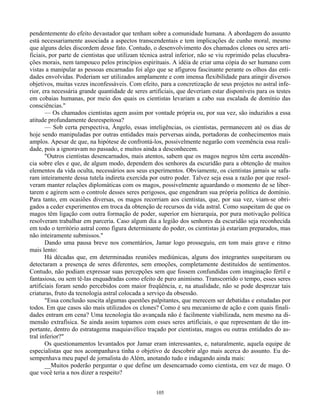 105
pendentemente do efeito devastador que tenham sobre a comunidade humana. A abordagem do assunto
está necessariamente associada a aspectos transcendentais e tem implicações de cunho moral, mesmo
que alguns deles discordem desse fato. Contudo, o desenvolvimento dos chamados clones ou seres arti-
ficiais, por parte de cientistas que utilizam técnica astral inferior, não se viu reprimido pelas elucubra-
ções morais, nem tampouco pelos princípios espirituais. A idéia de criar uma cópia do ser humano com
vistas a manipular as pessoas encarnadas foi algo que se afigurou fascinante perante os olhos das enti-
dades envolvidas. Poderiam ser utilizados amplamente e com imensa flexibilidade para atingir diversos
objetivos, muitas vezes inconfessáveis. Com efeito, para a concretização de seus projetos no astral infe-
rior, era necessária grande quantidade de seres artificiais, que deveriam estar disponíveis para os testes
em cobaias humanas, por meio dos quais os cientistas levariam a cabo sua escalada de domínio das
consciências."
— Os chamados cientistas agem assim por vontade própria ou, por sua vez, são induzidos a essa
atitude profundamente desrespeitosa?
— Sob certa perspectiva, Ângelo, essas inteligências, os cientistas, permanecem até os dias de
hoje sendo manipuladas por outras entidades mais perversas ainda, portadoras de conhecimentos mais
amplos. Apesar de que, na hipótese de confrontá-los, possivelmente negarão com veemência essa reali-
dade, pois a ignoravam no passado, e muitos ainda a desconhecem.
"Outros cientistas desencarnados, mais atentos, sabem que os magos negros têm certa ascendên-
cia sobre eles e que, de algum modo, dependem dos senhores da escuridão para a obtenção de muitos
elementos da vida oculta, necessários aos seus experimentos. Obviamente, os cientistas jamais se safa-
ram inteiramente dessa tutela indireta exercida por outro poder. Talvez seja essa a razão por que resol-
veram manter relações diplomáticas com os magos, possivelmente aguardando o momento de se liber-
tarem e agirem sem o controle desses seres perigosos, que engendram sua própria política de domínio.
Para tanto, em ocasiões diversas, os magos recorriam aos cientistas, que, por sua vez, viam-se obri-
gados a ceder experimentos em troca da obtenção de recursos da vida astral. Como suspeitam de que os
magos têm ligação com outra formação de poder, superior em hierarquia, por pura motivação política
resolveram trabalhar em parceria. Caso algum dia a legião dos senhores da escuridão seja reconhecida
em todo o território astral como figura determinante do poder, os cientistas já estariam preparados, mas
não inteiramente submissos."
Dando uma pausa breve nos comentários, Jamar logo prosseguiu, em tom mais grave e ritmo
mais lento:
Há décadas que, em determinadas reuniões mediúnicas, alguns dos integrantes suspeitaram ou
detectaram a presença de seres diferentes, sem emoções, completamente destituídos de sentimentos.
Contudo, não podiam expressar suas percepções sem que fossem confundidas com imaginação fértil e
fantasiosa, ou sem tê-las enquadradas como efeito de puro animismo. Transcorrido o tempo, esses seres
artificiais foram sendo percebidos com maior freqüência, e, na atualidade, não se pode desprezar tais
criaturas, fruto da tecnologia astral colocada a serviço da obsessão.
"Essa conclusão suscita algumas questões palpitantes, que merecem ser debatidas e estudadas por
todos. Em que casos são mais utilizados os clones? Como é seu mecanismo de ação e com quais finali-
dades entram em cena? Uma tecnologia tão avançada não é facilmente viabilizada, nem mesmo na di-
mensão extrafísica. Se ainda assim topamos com esses seres artificiais, o que representam de tão im-
portante, dentro do estratagema maquiavélico traçado por cientistas, magos ou outras entidades do as-
tral inferior?"
Os questionamentos levantados por Jamar eram interessantes, e, naturalmente, aquela equipe de
especialistas que nos acompanhava tinha o objetivo de descobrir algo mais acerca do assunto. Eu de-
sempenhava meu papel de jornalista do Além, anotando tudo e indagando ainda mais:
__Muitos poderão perguntar o que define um desencarnado como cientista, em vez de mago. O
que você teria a nos dizer a respeito?
 
