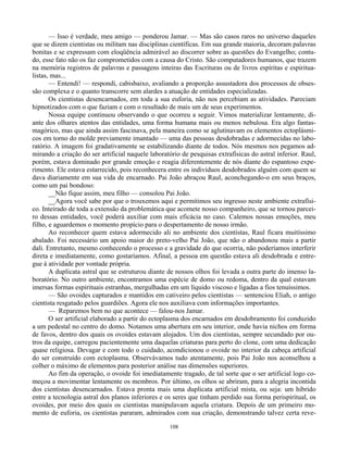 108
— Isso é verdade, meu amigo — ponderou Jamar. — Mas são casos raros no universo daqueles
que se dizem cientistas ou militam nas disciplinas científicas. Em sua grande maioria, decoram palavras
bonitas e se expressam com eloqüência admirável ao discorrer sobre as questões do Evangelho; contu-
do, esse fato não os faz comprometidos com a causa do Cristo. São computadores humanos, que trazem
na memória registros de palavras e passagens inteiras das Escrituras ou de livros espíritas e espiritua-
listas, mas...
— Entendi! — respondi, cabisbaixo, avaliando a proporção assustadora dos processos de obses-
são complexa e o quanto transcorre sem alardes a atuação de entidades especializadas.
Os cientistas desencarnados, em toda a sua euforia, não nos percebiam as atividades. Pareciam
hipnotizados com o que faziam e com o resultado de mais um de seus experimentos.
Nossa equipe continuou observando o que ocorreu a seguir. Vimos materializar lentamente, di-
ante dos olhares atentos das entidades, uma forma humana mais ou menos nebulosa. Era algo fantas-
magórico, mas que ainda assim fascinava, pela maneira como se aglutinavam os elementos ectoplásmi-
cos em torno do molde previamente imantado — uma das pessoas desdobradas e adormecidas no labo-
ratório. A imagem foi gradativamente se estabilizando diante de todos. Nós mesmos nos pegamos ad-
mirando a criação do ser artificial naquele laboratório de pesquisas extrafísicas do astral inferior. Raul,
porém, estava dominado por grande emoção e reagia diferentemente de nós diante do espantoso expe-
rimento. Ele estava estarrecido, pois reconhecera entre os indivíduos desdobrados alguém com quem se
dava diariamente em sua vida de encarnado. Pai João abraçou Raul, aconchegando-o em seus braços,
como um pai bondoso:
__Não fique assim, meu filho — consolou Pai João.
__Agora você sabe por que o trouxemos aqui e permitimos seu ingresso neste ambiente extrafísi-
co. Inteirado de toda a extensão da problemática que acomete nosso companheiro, que se tornou parcei-
ro dessas entidades, você poderá auxiliar com mais eficácia no caso. Calemos nossas emoções, meu
filho, e aguardemos o momento propício para o despertamento de nosso irmão.
Ao reconhecer quem estava adormecido ali no ambiente dos cientistas, Raul ficara muitíssimo
abalado. Foi necessário um apoio maior do preto-velho Pai João, que não o abandonou mais a partir
dali. Entretanto, mesmo conhecendo o processo e a gravidade do que ocorria, não poderíamos interferir
direta e imediatamente, como gostaríamos. Afinal, a pessoa em questão estava ali desdobrada e entre-
gue à atividade por vontade própria.
A duplicata astral que se estruturou diante de nossos olhos foi levada a outra parte do imenso la-
boratório. No outro ambiente, encontramos uma espécie de domo ou redoma, dentro da qual estavam
imersas formas espirituais estranhas, mergulhadas em um líquido viscoso e ligadas a fios tenuíssimos.
— São ovoides capturados e mantidos em cativeiro pelos cientistas — sentenciou Eliah, o antigo
cientista resgatado pelos guardiões. Agora ele nos auxiliava com informações importantes.
— Reparemos bem no que acontece — falou-nos Jamar.
O ser artificial elaborado a partir do ectoplasma dos encarnados em desdobramento foi conduzido
a um pedestal no centro do domo. Notamos uma abertura em seu interior, onde havia nichos em forma
de favos, dentro dos quais os ovoides estavam alojados. Um dos cientistas, sempre secundado por ou-
tros da equipe, carregou pacientemente uma daquelas criaturas para perto do clone, com uma dedicação
quase religiosa. Devagar e com todo o cuidado, acondicionou o ovoide no interior da cabeça artificial
do ser construído com ectoplasma. Observávamos tudo atentamente, pois Pai João nos aconselhou a
colher o máximo de elementos para posterior análise nas dimensões superiores.
Ao fim da operação, o ovoide foi imediatamente tragado, de tal sorte que o ser artificial logo co-
meçou a movimentar lentamente os membros. Por último, os olhos se abriram, para a alegria incontida
dos cientistas desencarnados. Estava pronta mais uma duplicata artificial mista, ou seja: um híbrido
entre a tecnologia astral dos planos inferiores e os seres que tinham perdido sua forma perispiritual, os
ovoides, por meio dos quais os cientistas manipulavam aquela criatura. Depois de um primeiro mo-
mento de euforia, os cientistas pararam, admirados com sua criação, demonstrando talvez certa reve-
 