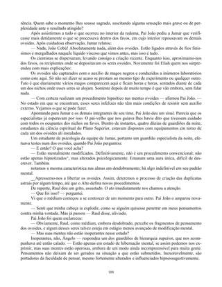 109
rência. Quem sabe o momento lhes soasse sagrado, suscitando alguma sensação mais grave ou de per-
plexidade ante o resultado atingido?
Após assistirmos a tudo o que ocorreu no interior da redoma, Pai João pediu a Jamar que verifi-
casse mais detidamente o que se processava dentro dos favos, em cujo interior repousavam os demais
ovoides. Após cuidadosa observação, Jamar relatou:
— Nada, João Cobú! Absolutamente nada, além dos ovoides. Estão ligados através de fios finís-
simos e mergulhados naquele líquido viscoso que vimos antes, mas isso é tudo.
Os cientistas se dispersaram, levando consigo a criação recente. Enquanto isso, aproximamo-nos
dos favos, os recipientes onde se depositavam os seres ovoides. Novamente foi Eliah quem nos surpre-
endeu com mais explicações:
Os ovoides são capturados com o auxílio de magos negros e conduzidos a inúmeros laboratórios
como este aqui. Só não sei dizer se acaso se prestam ao mesmo tipo de experimento ou qualquer outro.
Fato é que diariamente vários magos comparecem aqui e ficam horas e horas, sentados diante de cada
um dos nichos onde esses seres se alojam. Somente depois de muito tempo é que vão embora, sem falar
nada.
— Com certeza realizam um procedimento hipnótico nas mentes ovoides — afirmou Pai João. —
No estado em que se encontram, esses seres infelizes não têm mais condições de resistir sem auxílio
externo. Vejamos o que se pode fazer.
Apontando para Jamar e os demais integrantes de seu time, Pai João deu um sinal. Parecia que os
especialistas já esperavam por isso. O pai-velho que nos guiava lhes havia dito que tivessem cuidado
com todos os ocupantes dos nichos ou favos. Dentro de instantes, quatro dúzias de guardiões da noite,
estudantes da ciência espiritual do Plano Superior, estavam dispostos com equipamentos em torno de
cada um dos ovoides ali instalados.
Um estudante de psicologia da equipe de Jamar, portanto um guardião especialista da noite, efe-
tuava testes num dos ovoides, quando Pai João perguntou:
— E então? O que você acha?
— Estão mentalmente modificados. Definitivamente, não é um procedimento convencional; não
estão apenas hipnotizados^, mas alterados psicologicamente. Emanam uma aura única, difícil de des-
crever. Também
notamos a mesma característica nas almas em desdobramento; há algo indefinível em seu padrão
mental.
__Apressemo-nos a libertar os ovoides. Assim, deteremos o processo de criação das duplicatas
astrais por algum tempo, até que o Alto defina novos procedimentos.
De repente, Raul deu um grito, assustado. O ato imediatamente nos chamou a atenção.
— Que foi isso? — perguntei.
Vi que o médium começou a se contorcer de um momento para outro. Pai João o amparou nova-
mente.
— Senti que minha cabeça ia explodir, como se alguém quisesse penetrar em meus pensamentos
contra minha vontade. Mas já passou — Raul disse, aliviado.
Pai João foi quem esclareceu:
— Obviamente, Raul, como médium, embora desdobrado, percebe os fragmentos de pensamento
dos ovoides, e algum desses seres talvez esteja em estágio menos avançado de modificação mental.
— Mas suas mentes não estão inoperantes nesse estado?
Inoperantes, não, Ângelo — respondeu um dos guardiões de hierarquia superior, que nos acom-
panhava até então calado. — Estão apenas em estado de hibernação mental, se assim podemos nos ex-
primir, mas suas mentes estão operosas, embora de um modo ainda incompreensível para muita gente.
Pensamentos não deixam de ser gerados na situação a que estão submetidos. Inexoravelmente, são
portadores da faculdade de pensar, mesmo fortemente alterados e influenciados hipnossugestivamente.
 