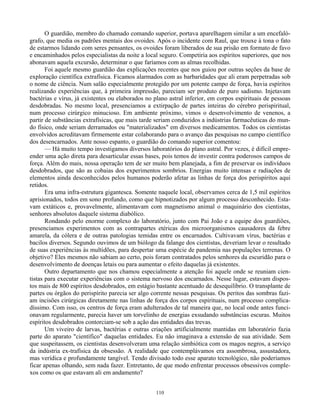 110
O guardião, membro do chamado comando superior, portava aparelhagem similar a um encefaló-
grafo, que media os padrões mentais dos ovoides. Após o incidente com Raul, que trouxe à tona o fato
de estarmos lidando com seres pensantes, os ovoides foram liberados de sua prisão em formato de favo
e encaminhados pelos especialistas da noite a local seguro. Competiria aos espíritos superiores, que nos
abonavam aquela excursão, determinar o que faríamos com as almas recolhidas.
Foi aquele mesmo guardião das explicações recentes que nos guiou por outras seções da base de
exploração científica extrafísica. Ficamos alarmados com as barbaridades que ali eram perpetradas sob
o nome de ciência. Num salão especialmente protegido por um potente campo de força, havia espíritos
realizando experiências que, à primeira impressão, pareciam ser produto de puro sadismo. Injetavam
bactérias e vírus, já existentes ou elaborados no plano astral inferior, em corpos espirituais de pessoas
desdobradas. No mesmo local, presenciamos a extirpação de partes inteiras do cérebro perispiritual,
num processo cirúrgico minucioso. Em ambiente próximo, vimos o desenvolvimento de venenos, a
partir de substâncias extrafísicas, que mais tarde seriam conduzidos a indústrias farmacêuticas do mun-
do físico, onde seriam derramados ou "materializados" em diversos medicamentos. Todos os cientistas
envolvidos acreditavam firmemente estar colaborando para o avanço das pesquisas no campo científico
dos desencarnados. Ante nosso espanto, o guardião do comando superior comentou:
— Há muito tempo investigamos diversos laboratórios do plano astral. Por vezes, é difícil empre-
ender uma ação direta para desarticular essas bases, pois temos de investir contra poderosos campos de
força. Além do mais, nossa operação tem de ser muito bem planejada, a fim de preservar os indivíduos
desdobrados, que são as cobaias dos experimentos sombrios. Energias muito intensas e radiações de
elementos ainda desconhecidos pelos humanos poderão afetar as linhas de força dos perispíritos aqui
retidos.
Era uma infra-estrutura gigantesca. Somente naquele local, observamos cerca de 1,5 mil espíritos
aprisionados, todos em sono profundo, como que hipnotizados por algum processo desconhecido. Esta-
vam extáticos e, provavelmente, alimentavam com magnetismo animal o maquinário dos cientistas,
senhores absolutos daquele sistema diabólico.
Rondando pelo enorme complexo do laboratório, junto com Pai João e a equipe dos guardiões,
presenciamos experimentos com as contrapartes etéricas dos microorganismos causadores da febre
amarela, da cólera e de outras patologias temidas entre os encarnados. Cultivavam vírus, bactérias e
bacilos diversos. Segundo ouvimos de um biólogo da falange dos cientistas, deveriam levar o resultado
de suas experiências às multidões, para despertar uma espécie de pandemia nas populações terrenas. O
objetivo? Eles mesmos não sabiam ao certo, pois foram contratados pelos senhores da escuridão para o
desenvolvimento de doenças letais ou para aumentar o efeito daquelas já existentes.
Outro departamento que nos chamou especialmente a atenção foi aquele onde se reuniam cien-
tistas para executar experiências com o sistema nervoso dos encarnados. Nesse lugar, estavam dispos-
tos mais de 800 espíritos desdobrados, em estágio bastante acentuado de desequilíbrio. O transplante de
partes ou órgãos do perispírito parecia ser algo corrente nessas pesquisas. Os peritos das sombras fazi-
am incisões cirúrgicas diretamente nas linhas de força dos corpos espirituais, num processo complica-
díssimo. Com isso, os centros de força eram adulterados de tal maneira que, no local onde antes funci-
onavam regularmente, parecia haver um torvelinho de energias exsudando substâncias escuras. Muitos
espíritos desdobrados contorciam-se sob a ação das entidades das trevas.
Um viveiro de larvas, bactérias e outras criações artificialmente mantidas em laboratório fazia
parte do aparato "científico" daquelas entidades. Eu não imaginava a extensão de sua atividade. Sem
que suspeitassem, os cientistas desenvolveram uma relação simbiótica com os magos negros, a serviço
da indústria ex-trafísica da obsessão. A realidade que contemplávamos era assombrosa, assustadora,
mas verídica e profundamente tangível. Tendo divisado todo esse aparato tecnológico, não poderíamos
ficar apenas olhando, sem nada fazer. Entretanto, de que modo enfrentar processos obsessivos comple-
xos como os que estavam ali em andamento?
 