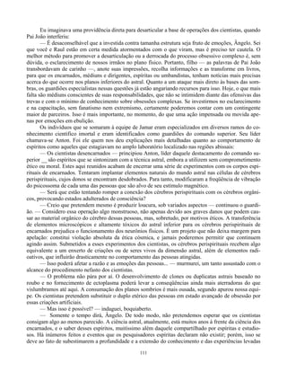111
Eu imaginava uma providência direta para desarticular a base de operações dos cientistas, quando
Pai João interferiu:
— É desaconselhável que a investida contra tamanha estrutura seja fruto de emoções, Ângelo. Sei
que você e Raul estão em certa medida atormentados com o que viram, mas é preciso ter cautela. O
melhor método para promover a desarticulação ou a derrocada do processo obsessivo complexo é, sem
dúvida, o esclarecimento de nossos irmãos no plano físico. Portanto, filho — as palavras de Pai João
transbordavam de carinho —, anote suas impressões, recolha informações e as transforme em livros,
para que os encarnados, médiuns e dirigentes, espíritas ou umbandistas, tenham notícias mais precisas
acerca do que ocorre nos planos inferiores do astral. Quanto a um ataque mais direto às bases das som-
bras, os guardiões especialistas nessas questões já estão angariando recursos para isso. Hoje, o que mais
falta são médiuns conscientes de suas responsabilidades, que não se intimidem diante das ofensivas das
trevas e com o mínimo de conhecimento sobre obsessões complexas. Se investirmos no esclarecimento
e na capacitação, sem fanatismo nem extremismo, certamente poderemos contar com um contingente
maior de parceiros. Isso é mais importante, no momento, do que uma ação impensada ou movida ape-
nas por emoções em ebulição.
Os indivíduos que se somaram à equipe de Jamar eram especializados em diversos ramos do co-
nhecimento científico imortal e eram identificados como guardiões do comando superior. Seu líder
chamava-se Anton. Foi ele quem nos deu explicações mais detalhadas quanto ao comportamento de
espíritos como aqueles que estagiavam no amplo laboratório localizado nas regiões abissais:
— Os cientistas desencarnados — principiou Anton, líder daquele destacamento do comando su-
perior __ são espíritos que se sintonizam com a técnica astral, embora a utilizem sem comprometimento
ético ou moral. Estes aqui reunidos acabam de encerrar uma série de experimentos com os corpos espi-
rituais de encarnados. Tentaram implantar elementos naturais do mundo astral nas células de cérebros
perispirituais, cujos donos se encontram desdobrados. Para tanto, modificaram a freqüência de vibração
do psicossoma de cada uma das pessoas que são alvo de seu estímulo magnético.
— Será que estão tentando romper a conexão dos cérebros perispirituais com os cérebros orgâni-
cos, provocando estados adulterados de consciência?
— Creio que pretendem mesmo é produzir loucura, sob variados aspectos — continuou o guardi-
ão. — Considero essa operação algo monstruoso, não apenas devido aos graves danos que podem cau-
sar ao material orgânico do cérebro dessas pessoas, mas, sobretudo, por motivos éticos. A transferência
de elementos microscópicos e altamente tóxicos do astral inferior para os cérebros perispirituais de
encarnados prejudica o funcionamento dos neurônios físicos. É um projeto que não deixa margem para
apelação: constitui violação absoluta da ética cósmica, e jamais poderemos permitir que continuem
agindo assim. Submetidos a esses experimentos dos cientistas, os cérebros perispirituais recebem algo
equivalente a um enxerto de criações ou de seres vivos da dimensão astral, além de elementos radi-
oativos, que influirão drasticamente no comportamento das pessoas atingidas.
— Isso poderá afetar a razão e as emoções das pessoas... — murmurei, um tanto assustado com o
alcance do procedimento nefasto dos cientistas.
— O problema não pára por aí. O desenvolvimento de clones ou duplicatas astrais baseado no
roubo e no fornecimento de ectoplasma poderá levar a conseqüências ainda mais aterradoras do que
vislumbramos até aqui. A consumação dos planos sombrios é mais ousada, segundo apurou nossa equi-
pe. Os cientistas pretendem substituir o duplo etérico das pessoas em estado avançado de obsessão por
essas criações artificiais.
— Mas isso é possível? — indaguei, boquiaberto.
— Somente o tempo dirá, Ângelo. De todo modo, não pretendemos esperar que os cientistas
consigam algo ao menos parecido. A ciência astral, atualmente, está muitos anos à frente da ciência dos
encarnados, e o saber desses espíritos, muitíssimo além daquele compartilhado por espíritas e estudio-
sos. Há inúmeros feitos e eventos que os pesquisadores espíritas declaram não existir; porém, isso se
deve ao fato de subestimarem a profundidade e a extensão do conhecimento e das experiências levadas
 