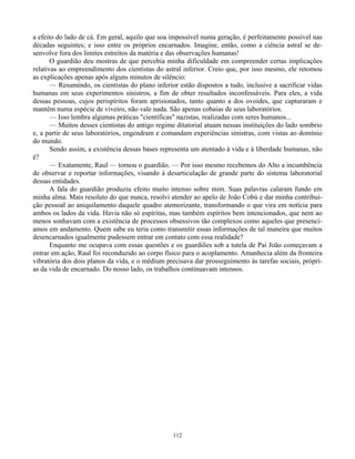 112
a efeito do lado de cá. Em geral, aquilo que soa impossível numa geração, é perfeitamente possível nas
décadas seguintes; e isso entre os próprios encarnados. Imagine, então, como a ciência astral se de-
senvolve fora dos limites estreitos da matéria e das observações humanas!
O guardião deu mostras de que percebia minha dificuldade em compreender certas implicações
relativas ao empreendimento dos cientistas do astral inferior. Creio que, por isso mesmo, ele retomou
as explicações apenas após alguns minutos de silêncio:
— Resumindo, os cientistas do plano inferior estão dispostos a tudo, inclusive a sacrificar vidas
humanas em seus experimentos sinistros, a fim de obter resultados inconfessáveis. Para eles, a vida
dessas pessoas, cujos perispíritos foram aprisionados, tanto quanto a dos ovoides, que capturaram e
mantêm numa espécie de viveiro, não vale nada. São apenas cobaias de seus laboratórios.
— Isso lembra algumas práticas "científicas" nazistas, realizadas com seres humanos...
— Muitos desses cientistas do antigo regime ditatorial atuam nessas instituições do lado sombrio
e, a partir de seus laboratórios, engendram e comandam experiências sinistras, com vistas ao domínio
do mundo.
Sendo assim, a existência dessas bases representa um atentado à vida e à liberdade humanas, não
é?
— Exatamente, Raul — tornou o guardião. — Por isso mesmo recebemos do Alto a incumbência
de observar e reportar informações, visando à desarticulação de grande parte do sistema laboratorial
dessas entidades.
A fala do guardião produziu efeito muito intenso sobre mim. Suas palavras calaram fundo em
minha alma. Mais resoluto do que nunca, resolvi atender ao apelo de João Cobú e dar minha contribui-
ção pessoal ao aniquilamento daquele quadro atemorizante, transformando o que vira em notícia para
ambos os lados da vida. Havia não só espíritas, mas também espíritos bem intencionados, que nem ao
menos sonhavam com a existência de processos obsessivos tão complexos como aqueles que presenci-
amos em andamento. Quem sabe eu teria como transmitir essas informações de tal maneira que muitos
desencarnados igualmente pudessem entrar em contato com essa realidade?
Enquanto me ocupava com essas questões e os guardiões sob a tutela de Pai João começavam a
entrar em ação, Raul foi reconduzido ao corpo físico para o acoplamento. Amanhecia além da fronteira
vibratória dos dois planos da vida, e o médium precisava dar prosseguimento às tarefas sociais, própri-
as da vida de encarnado. Do nosso lado, os trabalhos continuavam intensos.
 