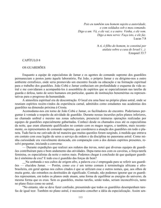 113
Pois eu também sou homem sujeito a autoridade,
e com soldados sob o meu comando.
Digo a um: Vá, e ele vai; e a outro: Venha, e ele vem.
Digo a meu servo: Faça isto, e ele faz.
Lucas 7:8
A ti, ó filho do homem, te constituí por
atalaia sobre a casa de Israel (...).
Ezequiel 33:7
CAPÍTULO 8
OS GUARDIÕES
Enquanto a equipe de especialistas de Jamar e os agentes do comando supremo dos guardiões
permaneciam a postos junto àquele laboratório, Pai João, o próprio Jamar e eu dirigimo-nos a outro
ambiente extrafísico, onde seria promovido um encontro focado na educação e na formação espiritual
para o trabalho dos guardiões. João Cobú e Jamar conheciam em profundidade o esquema da vida as-
tral e me convidaram a acompanhá-los à assembléia de espíritos que se especializaram nas tarefas de
guarda e defesa, tanto de seres humanos em particular, quanto de instituições beneméritas ou represen-
tativas para o progresso da humanidade.
A atmosfera espiritual era de descontração. O local era uma base no próprio plano astral, onde se
reuniam espíritos recém-vindos da experiência carnal, admitidos como estudantes nas academias dos
guardiões na dimensão próxima à Crosta.
Acomodamo-nos em torno de João Cobú e Jamar, os facilitadores do encontro. Poderíamos per-
guntar à vontade a respeito da atividade de guardião. Durante nossas incursões pelos planos inferiores,
no chamado umbral e mesmo nas zonas subcrustais, presenciei inúmeras operações realizadas por
equipes de guardiões especialmente gabaritadas. Conheci desde os chamados exus até os especialistas
da noite, que eram altamente qualificados no contato com os magos negros, e também, mais recente-
mente, os representantes do comando supremo, que coordenava a atuação dos guardiões em todo o pla-
neta. Tudo havia me cativado de tal maneira que muitas questões foram surgindo, à medida que entrava
em contato com essa legião de seres a serviço da ordem e da disciplina no panorama astral. Como mi-
nha curiosidade era visivelmente destacada, em comparação com a dos demais espíritos presentes, re-
solvi perguntar, iniciando a conversa:
— Durante expedições que realizei aos redutos das trevas, notei que diversas equipes de guardi-
ões contribuíram para o bom andamento das atividades. Depa-ramo-nos com os caveiras, a força-tarefa
feminina, os especialistas da noite e outros mais. Podemos chegar à conclusão de que qualquer guardi-
ão é sinônimo de exu? E todo exu é guardião das forças do bem?
__Na umbanda e nos cultos de origem afro, a palavra exu é empregada para se referir aos guardi-
ões — elucidou Jamar. — Porém, como exu é um termo comum à terminologia africana e afro-
brasileira, em geral apenas nos cultos citados é que se utilizam esse e outros nomes, que, aos olhos de
muita gente, são estranhos ou destituídos de significado. Contudo, não podemos ignorar que os guardi-
ões representam, em todos os planos onde atuam, uma forma de equilibrar as energias do universo, da
mesma forma que os exus. Sem os guardiões, muitas tarefas, senão todas, seriam inconcebíveis, tanto
no plano físico como no astral.
"No entanto, não se deve fazer confusão, presumindo que todos os guardiões desempenham tare-
fas de igual teor. Também no plano astral, é necessário conceber a idéia da especialização. Assim sen-
 