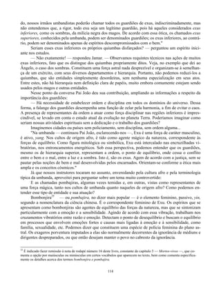 114
do, nossos irmãos umbandistas poderão chamar todos os guardiões de exus, indiscriminadamente, mas
não entendemos que, a rigor, todo exu seja um legítimo guardião, pois há aqueles considerados exus
inferiores, como os sombras, da milícia negra dos magos. De acordo com essa ótica, os chamados exus
superiores, conhecidos pela umbanda, podem ser denominados guardiões; os exus inferiores, ao contrá-
rio, podem ser denominados apenas de espíritos descompromissados com o bem."
Seriam esses exus inferiores os próprios quiumbas disfarçados? — perguntou um espírito inici-
ante nos estudos.
— Não exatamente! — respondeu Jamar. — Observamos requintes técnicos nas ações de muitos
exus inferiores, fato que os distingue dos quiumbas propriamente ditos. Veja, no exemplo que dei ao
Ângelo, o caso dos sombras. Constituem uma força astral nada desprezível e organizam-se à semelhan-
ça de um exército, com seus diversos departamentos e hierarquia. Portanto, não podemos reduzi-los a
quiumbas, que são entidades simplesmente desordeiras, sem nenhuma especialização em seus atos.
Entre estes, não há hierarquia nem definição clara de papéis, muito embora comumente estejam sendo
usados pelos magos e outras entidades.
Nesse ponto da conversa Pai João deu sua contribuição, ampliando as informações a respeito da
importância dos guardiões:
— Há necessidade de estabelecer ordem e disciplina em todos os domínios do universo. Dessa
forma, a falange dos guardiões desempenha uma função de zelar pela harmonia, a fim de evitar o caos.
A presença de representantes da ordem a atuar como força disciplinar nas regiões inferiores é impres-
cindível, se levado em conta o estado atual da evolução no planeta Terra. Poderíamos imaginar como
seriam nossas atividades espirituais sem a dedicação e o trabalho dos guardiões?
Imaginemos cidades ou países sem policiamento, sem disciplina, sem ordem alguma...
"Na umbanda — continuou Pai João, esclarecendo-nos —, Exu é uma força de caráter masculino,
é ativo, yang. Nos cultos de origem afro, é tido como agente mágico da natureza, correspondente às
forças de equilíbrio. Como figura mitológica ou simbólica, Exu está intercalado nas encruzilhadas vi-
bratórias, nos entroncamentos energéticos. Sob essa perspectiva, podemos entender que os guardiões,
mesmo os de hierarquia superior, representam a ordem, o ponto de equilíbrio, onde cessa o conflito
entre o bem e o mal, entre a luz e a sombra. Isto é, são os exus. Agem de acordo com a justiça, sem se
pautar pelas noções de bem e mal desenvolvidas pelos encarnados. Orientam-se conforme a ética mais
ampla e os conceitos cósmicos."
Já que nossos instrutores tocaram no assunto, enveredando pela cultura afro e pela terminologia
típica da umbanda, aproveitei para perguntar sobre um tema muito controvertido:
E as chamadas pombajiras, algumas vezes temidas e, em outras, vistas como representantes de
uma força mágica, tanto nos cultos de umbanda quanto naqueles de origem afro? Como podemos en-
tender esse tipo de entidade e sua atuação?
Bombonjira25
— ou pombajira, no dizer mais popular — é o elemento feminino, passivo, yin,
segundo a nomenclatura da ciência chinesa. É o correspondente feminino de Exu. Os espíritos que se
apresentam como bombonjiras são agentes de equilíbrio das forças da natureza, mas que se sintonizam
particularmente com a emoção e a sensibilidade. Agindo de acordo com essa vibração, trabalham nos
cruzamentos vibratórios entre razão e emoção. Detectam o ponto de desequilíbrio e buscam o equilíbrio
em processos que envolvem emoções fortes e causas mais ligadas à emoção e à sensibilidade, como
família, sexualidade, etc. Podemos dizer que constituem uma espécie de polícia feminina do plano as-
tral. Os exageros porventura imputados a elas são normalmente decorrentes da ignorância de médiuns e
dirigentes despreparados, ou que então desejam manter o povo no cabresto da ignorância.
25
É indicado fazer remissão à nota de rodapé número 16 deste livro, constante do capítulo 3 — Mortos-vivos —, que co-
menta a opção por maiúsculas ou minúsculas em certos vocábulos que aparecem no texto, bem como comenta especifica-
mente os detalhes acerca dos termos bombonjira e pombajira.
 