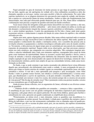 115
Fiquei pensando no grau de insensatez de muitas pessoas no que tange às questões espirituais.
Por um lado, aqueles que são apologistas da verdade sob a ótica umbandista escondem-se atrás dos
chamados segredos ou mirongas, muitas vezes para encobrir a falta de conhecimento. Por outro lado,
espíritas inumeráveis, ao se julgarem detentores de uma parcela mais ampla da verdade, mal dissimu-
lam a repulsa ou o preconceito diante de temas semelhantes. Ambos os lados são freqüentemente bem
intencionados, mas cada qual oferecendo grande obstáculo para que, do Alto, fluam idéias verdadeiras
e informações mais precisas a respeito de questões relevantes do mundo extrafísico.
Tocar nesses temas tão intrigantes ainda gera imenso desconforto nos meios espíritas e, não raro,
sentimento de competição no âmbito umbandista — pelo menos entre adeptos de ambas as escolas que
não desejam o esclarecimento integral das massas e querem centralizar as informações, o pretenso po-
der, e assim irradiam ignorância. A partir dos apontamentos de Pai João e Jamar, pude notar quanto
escasseiam notícias e conhecimento a respeito da função de certas classes de espíritos e dos métodos
utilizados por eles.
Alguns anos atrás, apenas algumas poucas décadas, falar numa colônia espiritual onde se reuniam
e viviam espíritos era algo inconcebível entre os defensores das idéias espíritas. Mais tarde, quando se
tornou popular o conhecimento das cidades e metrópoles astrais, veio o assombro das pessoas ante as
revelações atinentes a equipamentos e artefatos tecnológicos utilizados pelos seres do mundo extrafísi-
co. Novamente, a idéia precisou de algum tempo para ser assimilada por uma parcela dos estudantes e
expoentes do pensamento espiritual. Surgem então novas observações, que hoje provocam estarreci-
mento nos mais ortodoxos, que estagnaram nos conceitos adquiridos. Não conseguem imaginar pais-
velhos e caboclos trabalhando lado a lado com eminentes espíritos, consagrados pela crença de muita
gente como luminares da espiritualidade. Outros se recusam a aceitar fatos patentes e óbvios, como o
avanço de métodos e técnicas empregadas pelos habitantes das dimensões além da matéria densa. A
simples cogitação de que seres desencarnados são capazes de desenvolver tecnologia, sistema de vida e
de relacionamento similares, porém mais amplos do que nas comunidades terrenas, ainda causa incon-
formação ou discórdia.
No fundo, o que se pode constatar é que muitos encarnados não admitem haver coisas diferentes
daquilo que, pessoalmente, eles delimitaram como sendo a verdade. A mera averiguação de uma evi-
dência que rompa os limites estreitos da verdade vigente na comunidade espiritualista causa, até então,
estranheza a muitos. O real não é mais apreendido pela pesquisa e pela investigação, como Allan
Kardec e todos os grandes nomes fizeram, mas obedece a critérios preestabelecidos e a teorias estan-
ques, que abandonaram o espírito do espiritismo, se dá para entender o trocadilho. Ora, então o novo
deve ser descartado sem merecer o mais leve exame, tão-somente porque não se encaixa em um ponto
de vista pessoal? Não há algo de estranho nisso? Não é justamente contra essa postura tacanha e arcaica
de seus contraditores que o Codificador lutou?
Ainda de posse dessas reflexões, ouvi os argumentos de Jamar, referindo-se aos diversos coman-
dos de guardiões:
— Podemos dividir o trabalho dos guardiões em comandos — começou a falar o especialista. —
À semelhança do que ocorre com um grande contingente de indivíduos responsável pela manutenção
da segurança, cada grupo abarca um aspecto particular. De uma forma didática, apenas para facilitar o
entendimento de vocês, apresento um quadro condensado ou simplificado dessa estrutura.
"Primeiramente, no sétimo nível, o mais elementar, temos os guardiões cuja incumbência é a
guarda e a segurança de caráter pessoal. Sua atividade é voltada para o equilíbrio das energias e para a
defesa de indivíduos, e por isso são erroneamente confundidos com os chamados anjos de guarda pes-
soais26
. Diríamos que são os recrutas do plano astral, pois, em sua maioria, são espíritos recentemente
26
Um dos motivos prováveis para que se dê a confusão mencionada, entre anjos de guarda e espiritas guardiães, certamente se
deve a uma questão de terminologia atual à luz do que se encontra em Kardec. A divergência talvez seja suscitada tanto pela idade
do texto do Codificador, datado de meados do século xix, como pelas diversas traduções em língua portuguesa, além do fato de
que não era objetivo de Kardec entrar nos meandros e pormenores da questão, ainda mais no livro-base da doutrina espírita, O
 