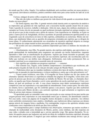8
de estudo que lhe é afim, Ângelo. Um médium desdobrado será excelente auxiliar em nosso projeto e,
caso possua clarividencia extrafísica, poderá contribuir ainda mais para certas tarefas do lado de cá da
vida.
Curioso, indaguei do preto-velho a respeito de suas observações:
— Mas não são todos os médiuns que gozam da visão desenvolvida quando se encontram desdo-
brados em nosso plano?
— De forma alguma, meu filho. A grande maioria ainda transita entre as expressões da matéria e
as impressões que guardam da vida espiritual, sem a necessária lucidez quando atuam fora do corpo.
Tudo é questão de exercício, trabalho e dedicação. Além do mais, alguns dos médiuns atualmente en-
carnados na Crosta vêm de um passado no qual receberam iniciação espiritual em antigos templos e no
seio de povos que já não existem com a glória de outrora. Com experiências na Atlântida, no Egito ou
junto a outros povos da Antigüidade, diversos sacerdotes do passado permanecem aperfeiçoando-se ou
resgatando a paz de consciência em meio às lides espíritas, umbandistas ou esoteristas. Muitos são mé-
diuns, que atualmente lidam com as questões do psiquismo orientados por espíritos que os dirigem do
nosso plano. O conhecimento adormecido nos escaninhos da memória espiritual desperta ou emerge
das profundezas do campo mental na hora necessária, para sua utilização adequada.
— De acordo com seus comentários, podemos depreender que todos os médiuns são iniciados de
outras épocas?
— Absolutamente, meu filho. Na grande maioria, são espíritos endividados, que aproveitam a sa-
grada oportunidade da mediunidade para resgatarem seu passado em tarefas beneméritas, enquanto
aprendem a lidar com as manifestações do psiquismo. Aqueles que foram iniciados no passado, cujo
conhecimento e experiências estão arquivados em sua memória espiritual, são reconhecidos pelo tra-
balho que realizam em um âmbito mais abrangente. Infelizmente, nem todos permanecem fiéis ao
mandato espiritual ou ao compromisso assumido antes de reencarnar.
— Isso significa que retardam seu progresso espiritual... — comentei.
— Não somente isso, Ângelo, como também comprometem a incumbência que receberam, adi-
ando projetos traçados do lado de cá da vida por elevados amigos do Mundo Maior.
— Poderíamos dizer que no mandato mediúnico existem dois tipos de tarefas e tarefeiros, isto é:
aqueles que no passado já experimentaram a vivência mediúnica e outros que a têm pela primeira vez?
— Vamos tentar esclarecer, meu filho. O Evangelho de Nosso Senhor nos diz que muitos são
chamados. Quando observamos as experiências relatadas ñas páginas do Evangelho, vemos duas cate-
gorias de pessoas que davam sua colaboração ao trabalho do Mestre. De um lado, os chamados discí-
pulos, ou aqueles que foram chamados a servir como aprendizes da escola espiritual que o Cristo coor-
denou, tal qual um professor ou rabi. A essa classe numerosa eram dados ensinamentos espirituais
compatíveis com sua experiência e sua capacidade de entendimento. Eram a maior parte. De outro lado,
no entanto, havia o apostolado, que foi conferido apenas a uns poucos. Aqueles que dele usufruíram
foram os eleitos pelo Mestre devido a seu currículo espiritual, no qual certamente se registrava uma
ficha de serviço mais intensa e ininterrupta.
"O apostolado pode ser entendido como uma convocação ou uma outorga divina para tarefas que
exigem pessoas mais experientes ou com maturidade maior que os demais, em determinado contexto.
Por essa razão, vemos nas páginas do Evangelho muitos discípulos e poucos apóstolos. Aos últimos
eram conferidos ensinamentos mais amplos e detalhados, que exploravam idéias expressas aos demais
apenas através de imagens fortes e parábolas. Em contrapartida, exigia-se dos apóstolos atitudes mais
condizentes com a importância da tarefa que lhes fora confiada.
"Ao transportarmos para o campo mediúnico tais observações, notaremos que muitos recebem o
chamado da mediunidade como discípulos do Mestre, porém, como médiuns, não dão respostas em
suas vidas e atitudes com a intensidade que o serviço apostelar exige. São apenas discípulos. No en-
tanto, há aqueles poucos que traduzem sua tarefa em obras de verdadeiro heroísmo espiritual, deixando
suas marcas por onde passam. É inegável que estes médiuns receberam uma outorga divina e que já
 