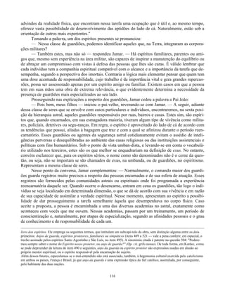 116
advindos da realidade física, que encontram nessa tarefa uma ocupação que é útil e, ao mesmo tempo,
oferece vasta possibilidade de desenvolvimento das aptidões do lado de cá. Naturalmente, estão sob a
orientação de outros mais experientes."
Tomando a palavra, um dos espíritos presentes se pronunciou:
— Nessa classe de guardiões, podemos identificar aqueles que, na Terra, integraram as corpora-
ções militares?
— Também estes, mas não só — respondeu Jamar. — Há espíritos familiares, parentes ou ami-
gos que, mesmo sem experiência na área militar, são capazes de inspirar a manutenção do equilíbrio ou
de abraçar um compromisso com vistas à defesa das pessoas que lhes são caras. É válido lembrar que
cada indivíduo tem a companhia espiritual compatível com o alcance e a importância da tarefa que de-
sempenha, segundo a perspectiva dos imortais. Contraria a lógica mais elementar pensar que quem tem
uma dose acentuada de responsabilidade, cujo trabalho é de importância vital e gera grandes repercus-
sões, possa ser assessorado apenas por um espírito amigo ou familiar. Existem casos em que a pessoa
tem em suas mãos uma obra de extrema relevância, o que evidentemente determina a necessidade da
presença de guardiões mais especializados ao seu lado.
Prosseguindo nas explicações a respeito dos guardiões, Jamar cedeu a palavra a Pai João:
— Pois bem, meus filhos — iniciou o pai-velho, revezando-se com Jamar. — A seguir, adiante
dessa classe de seres que se envolve com casos particulares e individuos, encontraremos, na sexta posi-
ção da hierarquia astral, aqueles guardiões responsáveis por ruas, bairros e casas. Estes sim, são espíri-
tos que, quando encarnados, em sua esmagadora maioria, tiveram algum tipo de vivência como milita-
res, policiais, detetives ou segu-ranças. Em regra, o espírito é aproveitado do lado de cá de acordo com
as tendências que possui, aliadas à bagagem que traz e com a qual se afinizou durante o período reen-
carnatório. Esses guardiões ou agentes da segurança astral cotidianamente evitam o assédio de inteli-
gências perversas e desequilibradas ao ambiente das casas religiosas ou das instituições assistenciais e
políticas com fins humanitários. Sob o ponto de vista umban-dista, e levando-se em conta o vocabulá-
rio utilizado nos terreiros, estes são os que melhor se enquadrariam na definição de exus. No entanto,
convém esclarecer que, para os espíritos sérios, o nome como são denominados não é o cerne da ques-
tão, ou seja, não se importam se são chamados de exus, na umbanda, ou de guardiões, no espiritismo.
Representam a mesma classe de seres.
Nesse ponto da conversa, Jamar complementou: — Normalmente, o comando maior dos guardi-
ões guarda registros muito precisos a respeito das pessoas encarnadas e de sua esfera de atuação. Esses
registros são fornecidos pelas comunidades astrais ou espirituais onde foi programada a experiência
reencarnatória daquele ser. Quando ocorre o desencarne, entram em cena os guardiões, tão logo o indi-
víduo se veja localizado em determinada dimensão, o que se dá de acordo com sua vivência e em razão
de sua capacidade de assimilar a verdade espiritual. Nesse momento, apresentam ao espírito a possibi-
lidade de dar prosseguimento a tarefa semelhante àquela que desempenhava no corpo físico. Caso
aceite a proposta, a pessoa é encaminhada a uma das diversas academias no astral, exatamente como
aconteceu com vocês que me ouvem. Nessas academias, passam por um treinamento, um período de
conscientização e, naturalmente, por etapas de especialização, segundo as afinidades pessoais e o grau
de conhecimento e de responsabilidade de cada um.
livro dos espíritos. Ele emprega os seguintes termos, que intitulam um subcapí-tulo da obra, sem distinção alguma entre os dois
primeiros: Anjos de guarda, espíritos protetores, familiares ou simpáticos (itens 489 a 521 — vale a pena conferir, em especial, o
trecho assinado pelos espíritos Santo Agostinho e São Luís, no item 495). A sinonimia citada é patente na questão 504: "Podere-
mos sempre saber o nome do Espírito nosso protetor, ou anjo de guarda?" (Op. cit, grifo nosso). De toda forma, em Kardec, como
se pode depreender da leitura do item 490 e seguintes, anjo da guarda ou espírito protetor são expressões usadas em alusão ao
próprio mentor espiritual, ou o espírito responsável pela encarnação do sujeito.
Além desses fatores, especulamos se o mal-entendido não está associado, também, à hegemonia cultural exercida pelo catolicismo
em ambos os países, França e Brasil, já que anjo da guarda é uma expressão típica do fiel católico, assimilada, por conseguinte,
pelo habitante das duas nações.
 