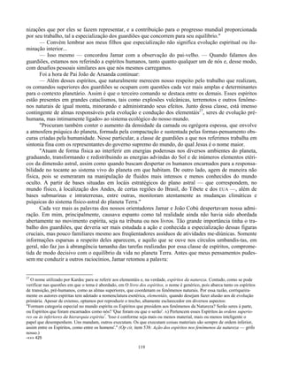 119
nizações que por eles se fazem representar, e a contribuição para o progresso mundial proporcionada
por seu trabalho, tal a especialização dos guardiões que concorrem para seu equilíbrio."
— Convém lembrar aos meus filhos que especialização não significa evolução espiritual ou ilu-
minação interior...
— Isso mesmo — concordou Jamar com a observação do pai-velho. — Quando falamos dos
guardiões, estamos nos referindo a espíritos humanos, tanto quanto qualquer um de nós e, desse modo,
com desafios pessoais similares aos que nós mesmos carregamos.
Foi a hora de Pai João de Aruanda continuar:
— Além desses espíritos, que naturalmente merecem nosso respeito pelo trabalho que realizam,
os comandos superiores dos guardiões se ocupam com questões cada vez mais amplas e determinantes
para o contexto planetário. Assim é que o terceiro comando se destaca entre os demais. Esses espíritos
estão presentes em grandes cataclismos, tais como explosões vulcânicas, terremotos e outros fenôme-
nos naturais de igual monta, minorando e administrando seus efeitos. Junto dessa classe, está imenso
contingente de almas responsáveis pela evolução e condução dos elementáis27
, seres de evolução pré-
humana, mas intimamente ligado» ao sistema ecológico do nosso mundo.
"Procuram também conter o aumento da densidade da camada ou egrégora espessa, que envolve
a atmosfera psíquica do planeta, formada pela compactação e sustentada pelas formas-pensamento obs-
curas criadas pela humanidade. Nesse particular, a classe de guardiões a que nos referimos trabalha em
sintonia fina com os representantes do governo supremo do mundo, do qual Jesus é o nome maior.
"Atuam de forma física ao interferir em energias poderosas nos diversos ambientes do planeta,
graduando, transformando e redistribuindo as energias advindas do Sol e de inúmeros elementos etéri-
cos da dimensão astral, assim como quando buscam despertar os humanos encarnados para a responsa-
bilidade no tocante ao sistema vivo do planeta em que habitam. De outro lado, agem de maneira não
física, pois se esmeraram na manipulação de fluidos mais intensos e menos conhecidos do mundo
oculto. A partir de bases situadas em locáis estratégicos do plano astral — que correspondem, no
mundo físico, à localização dos Andes, de certas regiões do Brasil, do Tibete e dos EUA —, além de
bases submarinas e intraterrenas, entre outras, monitoram atentamente as mudanças climáticas e
psíquicas do sistema físico-astral do planeta Terra."
Cada vez mais as palavras dos nossos orientadores Jamar e João Cobú despertavam nossa admi-
ração. Em mim, principalmente, causava espanto como tal realidade ainda não havia sido abordada
abertamente no movimento espírita, seja na tribuna ou nos livros. Tão grande importância tinha o tra-
balho dos guardiões, que deveria ser mais estudada a ação e conhecida a especialização dessas figuras
cruciais, mas pouco familiares mesmo aos freqüentadores assíduos de atividades me-diúnicas. Somente
informações esparsas a respeito deles aparecem, e aquilo que se ouve nos círculos umbandis-tas, em
geral, não faz jus à abrangência tamanha das tarefas realizadas por essa classe de espíritos, comprome-
tida de modo decisivo com o equilíbrio da vida no planeta Terra. Antes que meus pensamentos pudes-
sem me conduzir a outros raciocínios, Jamar retomou a palavra:
27
O nome utilizado por Kardec para se referir aos elementáis e, na verdade, espíritos da natureza. Contudo, como se pode
verificar nas questões em que o tema é abordado, em O livro dos espíritos, o nome é genérico, pois abarca tanto os espíritos
de transição, pré-humanos, como as almas superiores, que coordenam os fenômenos naturais. Por essa razão, corriqueira-
mente os autores espíritas tem adotado a nomenclatura esotérica, elementáis, quando desejam fazer alusão aos de evolução
primária. Apesar de extenso, optamos por reproduzir o trecho, altamente esclarecedor em diversos aspectos:
"Formam categoria especial no mundo espírita os Espíritos que presidem aos fenômenos da Natureza? Serão seres à parte,
ou Espíritos que foram encarnados como nós? 'Que foram ou que o serão'. A) Pertencem esses Espíritos às ordens superio-
res ou às inferiores da hierarquia espírita7
. 'Isso é conforme seja mais ou menos material, mais ou menos inteligente o
papel que desempenhem. Uns mandam, outros executam. Os que executam coisas materiais são sempre de ordem inferior,
assim entre os Espíritos, como entre os homens'." (Op cit, item 538: Ação dos espíritos nos fenômenos da natureza — grifo
nosso.)
-«»» 425
 