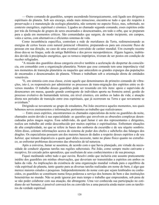 120
— Outro comando de guardiões, sempre ascendendo hierarquicamente, está ligado aos dirigentes
espirituais do planeta. Sob seu encargo, ainda mais minucioso, encontra-se tudo o que diz respeito à
preservação e à manutenção da ecologia planetária, não somente no aspecto físico, mas, sobretudo, no
contexto energético, espiritual e cósmico. Ligados ao chamado segundo comando, esses espíritos estão
por trás da formação de grupos de seres encarnados e desencarnados, em todo o orbe, que se preparam
para a ajuda em momentos críticos. São comunidades que surgem, de modo incipiente, em campos,
vales e serras, com alternativos e eficientes sistemas de vida.
Como incumbência específica, controlam a rede de meridianos da Terra, redimensionando as
energias de certos locais com natural potencial vibratório, preparando-os para um crescente fluxo de
pessoas em sua direção, no caso de uma eventual convulsão de caráter mundial. Um exemplo recente
disso deu-se no Iraque, sede da antiga Babilônia e dos povos mesopotâmicos. Alguns lugares, inabita-
dos devido à precipitação energética, que os tornava impróprios, tiveram de ser postos em condição de
receber refugiados.
"A missão dos guardiões dessa categoria envolve também a aceleração do despertar da consciên-
cia, em comunhão com a organização planetária. Notem que esse comando tem uma importância vital
nos momentos de transição planetária ou naqueles que antecedem os grandes expurgos das populações
de encarnados e desencarnados do planeta. Vibram e trabalham sob a orientação direta de entidades
veneráveis.
"E, em sintonia com essa classe, existe aquele que denominamos de primeiro comando de vibra-
ções, isto é, os responsáveis por administrar os processos de trans-migração dos espíritos entre os di-
versos mundos. O trabalho desses guardiões pode ser resumido em três itens: apoio e supervisão de
desencarnes em massa, quando grande contingente de indivíduos aporta na fronteira astral; gestão do
processo evolutivo da humanidade terrena, em nível cósmico, em ambos os lados da vida; e atuação
direta nos períodos de transição entre eras espirituais, que já ocorreram na Terra e que novamente se
avizinham."
Dirigindo-se novamente ao grupo de estudantes, Pai João encerrava aqueles momentos, nos quais
bebemos novos ensinamentos e informações pertinentes ao trabalho que realizávamos:
— Entre esses espíritos, encontraremos os chamados especialistas da noite ou guardiões da noite,
chamados assim devido à sua especialidade: as questões que envolvem as obsessões complexas desen-
cadeadas pelos magos negros. Essa subdivisão, da qual Jamar é um dos representantes e dirigentes,
realiza um trabalho até então desconhecido por muitos espíritas e espiritualistas. Enfrentam situações
de alta complexidade, no que se refere às bases dos senhores da escuridão e de seu séquito sombrio.
Além disso, coletam informações acerca do sistema de poder dos chefes e subchefes das falanges dos
dragões. Os especialistas possuem um dos maiores bancos de dados a respeito desses espíritos e de seu
habitat, que tornam disponíveis a quem quer deles necessite, tanto no plano físico quanto no extrafísi-
co, ao enfrentar problemas decorrentes das obsessões de tal natureza.
Após a conversa, Jamar se ausentou, de acordo com o que havia planejado, em virtude da neces-
sidade de conduzir algumas tarefas nas regiões subcrostais. Pai João, como sempre muito cativante e
receptivo, foi cercado pelos aprendizes, que usufruíam de seus conhecimentos e de sua presença.
Fiquei meditando sobre tudo o que ouvira. Resolvi então que incluiria este assunto praticamente
inédito dos guardiões em minhas observações, que deveriam ser transmitidas a espíritos em ambos os
lados da vida. As implicações da existência de uma organização mundial voltada para o equilíbrio da
vida espiritual do planeta, tanto quanto para as diversas tarefas realizadas em nome do bem, é algo que
merece maiores estudos e pesquisas. Independentemente do nome com que sejam lembrados ou conhe-
cidos, os guardiões se constituem numa força poderosa a serviço dos homens de bem e das instituições
beneméritas no mundo. Não se pode ignorar por mais tempo o trabalho que empreendem, sob pena de
se não poder colaborar com sua atuação, tão abrangente. Uma vez conhecida sua participação no coti-
diano do ser humano, é possível convocá-los ou convidá-los a uma parceria ainda maior com os tarefei-
ros da verdade espiritual.
 