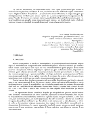 121
Foi com tais pensamentos, cruzando minha mente a todo vapor, que me retirei para realizar as
anotações de que precisaria, mais tarde. À noite, deveríamos buscar o médium Raul para continuarmos
nossas diligências do lado de cá da vida — evidentemente, em desdobramento do corpo astral, para que
desempenhasse as, atividades junto à nossa equipe. Até lá, outros compromissos nos aguardavam. Se-
gundo Pai João, deveríamos nos preparar, inclusive, auxiliando Raul em atribulações diárias, com vis-
tas a tranqüilizar suas emoções e seus pensamentos, pois teríamos um desafio ainda maior pela frente
em nossa jornada, oportunidade abençoada de expandir observações e conhecimentos.
Viu-se também outro sinal no céu:
um grande dragão vermelho, que tinha sete cabeças, dez
chifres, e sobre as suas cabeças, sete diademas.
Apocalipse 12:3
No meio de ti aceitam-se subornos para se derramar
sangue; recebes usura e lucros ilícitos, e usas de avareza
com o teu próximo, oprimindo-o. E de mim te
esqueceste, diz o Senhor Deus.
Ezequiel 22:12
CAPÍTULO 9
A ENTIDADE
Aquele ser enigmático se disfarçava numa aparência tal que se apresentava aos espíritos daquela
região de penumbras com unia personalidade fortemente magnética, irradiando uma aura que inspirava
temor. Talvez, aquele aspecto com o qual era visto exteriormente fosse apenas projeção de sua mente
poderosa e disciplinada, fonte de maquinações e planos que, para os homens comuns, afiguravam-se
infernais. Quem sabe seus pensamentos transcorressem numa dimensão que usualmente os outros seres
não poderiam compreender, e que os mais hábeis psicólogos e cientistas apenas suspeitassem? Como
numa interpretação teatral, ele se expôs à percepção da população das esferas subcrostais envolto em
tamanha nuvem de mistério que sua simples imagem causava tremendo impacto.
Aquela era uma área singularmente negra, pois a escuridão do ambiente astral inferior, denomi-
nado trevas, era acompanhada de um frio intenso, ríspido e intolerável, suscetível de dardejar os corpos
espirituais daquele enxame de seres infelizes que perambulavam pelo vale das sombras, obscurecendo
ainda mais sua visão, já apoucada pelo espaço lúgubre onde viviam. E de quase tocar o âmago do espí-
rito, o frio — ou a frieza — parecia ser a extensão das auras daquelas almas desterradas, que ali coe-
xistiam.
O ser, representante de uma constelação de poder que não poderia ser ignorada, trajava beca es-
cura, facilmente confundida com um hábito sacerdotal, cujas cores se mesclavam entre o preto e o pra-
ta, porque re-luzia desmesuradamente em meio ao negrume daquela paisagem aterradora. Acima dessa
veste, com extrema elegância, um manto púrpura caía-lhe sobre os ombros, a denotar um cuidado ex-
travagante, descendo em ondulações que lhe cobriam os pés e arrastavam-se além. Era como se o teci-
do vinho se derramasse ao longo de suas costas e fosse tragado pelo solo sedento, ressequido após as
pisadas duras de seu senhor. Ao mesmo tempo, algo indefinido parecia animar essa cauda arroxeada,
como se uma brisa a acariciasse, encaracolando de forma majestosa suas dobras, na presença de um
sopro sussurrante.
 