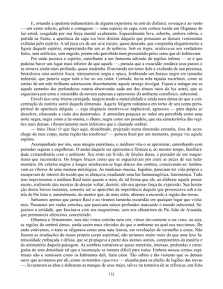 122
E, ornando a opulenta indumentária de alguém experiente na arte do disfarce, esvoaçava ao vento
— um vento infecto, gélido e contagioso — uma espécie de capa, com certeza tecida em filigranas de
luz astral, coagulada por sua força mental exuberante. Especialmente leve, soberba, embora sóbria, e
partida na frente, a aparência da capa era bem distinta daquela que possuíam as demais vestimentas
exibidas pelo espírito. A tal peça era de um ocre escuro, quase dourado, que compunha elegantemente a
figura daquele espírito, emprestando-lhe um ar de nobreza. Sob os trajes, ocultava-se seu verdadeiro
feitio, sem artifícios, sem engodo, porém não percebido nem pressentido pelos seres que ali habitavam.
Por onde passava o espírito, semelhante a um fantasma advindo de regiões inferas — se é que
pudesse haver um lugar mais inferior do que aquele —, parecia que a escuridão rondava seus passos e
se tornava ainda mais profunda, quase medonha. Gravitando em torno dele e exalando de sua presença,
bruxuleava uma auréola fosca, intensamente negra e opaca, lembrando um buraco negro em tamanho
reduzido, que parecia sugar toda a luz ao seu redor. Contudo, havia nela rajadas escarlates, como se
estrias de um rubi brilhante adornassem discretamente aquele arranjo invulgar. Fiquei a indagar-me se
aquele estranho das profundezas estaria absorvendo cada um dos tênues raios da luz astral, que se
esgueirava por entre a imensidão de nuvens espessas e opressoras do ambiente extrafísico, subcrustal.
Envolvia-o urna bruma carregada, tangenciando a materialidade e ainda mais densa do que a con-
centração da matéria astral daquela dimensão. Aquela fuligem rodopiava em torno de seu corpo peris-
piritual de aparência delgada — cuja elegância mostrava-se implacável, agressiva — para depois se
dissolver, ofuscando a visão dos desterrados. A atmosfera psíquica ao redor era percebida como uma
noite negra, negra como a he-matita, o ébano, negra como um pesadelo, que era característica das regi-
ões mais densas, vibratoriamente mais inferiores que o chamado umbral.
— Meu Deus! O que faço aqui, desdobrado, projetado numa dimensão estranha, fora do acon-
chego do meu corpo, numa região tão tenebrosa? — pensou Raul por um momento, porque viu aquele
espírito.
Acompanhado por nós, seus amigos espirituais, o médium vira-o se aproximar, caminhando com
passadas seguras e orgulhosas. O andar daquele ser apresentava firmeza e, ao mesmo tempo, familiari-
dade extraordinária com o ambiente. Seu rosto era lívido, de feições duras, e portador de um magne-
tismo que incomodava. Os longos braços como que se esgueiravam por entre as peças de sua indu-
mentária. Os cabelos negros e longos aninhavam-se logo abaixo dos ombros, contorcendo-se; lembra-
vam as víboras de uma medusa mitológica. As madeixas macias, fugidias, pareciam ter vida própria e
escapavam do interior do tecido que as abraçava, irradiando uma luz fantasmagórica, fenoménica. Tudo
isso impressionou o médium Raul tanto quanto a mim, de tal forma que ele, ao elaborar aquele pensa-
mento, realmente deu mostras de desejar voltar, desistir; não era apenas força de expressão. Sua hesita-
ção durou breves instantes, somente até se aperceber da importância daquilo que presenciava sob a tu-
tela de Pai João e, naturalmente, do mentor que, de mais além, abonara a excursão à região das trevas.
Sabíamos apenas que jamais Raul e eu víramos tamanha escuridão em qualquer lugar que visita-
mos. Passamos por ruelas estreitas, que pareciam sulcos profundos marcando o mundo subcrostal. Se-
guimos a entidade, que fascinava com seu magnetismo, sem nos afastarmos de Pai João de Aruanda,
que permanecia silencioso, concentrado.
Olhamos o firmamento, mas não vimos estrelas nem céu; vimos tão-somente o em cima, ou seja,
as regiões do umbral denso, ainda assim mais elevadas do que o ambiente no qual nos movíamos. De
onde estávamos, o topo se afigurava como uma nata leitosa, em revoluções de vermelho e cinza. Não
fossem as irradiações do nosso próprio corpo espiritual, não teríamos muito mais do que uma leve lu-
minosidade embaçada e difusa, que se propagava a partir dos átomos astrais, componentes da matéria e
da antimatéria daquela paisagem. As sombras tornaram-se quase materiais, intensas, profundas e carre-
gadas de uma densidade tal que a locomoção se tornara difícil para todos. Embora nossos corpos espi-
rituais não o sentissem como os habitantes dali, fazia calor. Tão súbito e tão violento que os demais
seres que avistamos por ali, como os temidos espectros — alcunha para os chefes de legiões das trevas
—, levantaram as abas e dobraram as mangas de seus trajes, talvez na tentativa de se refrescar, um feito
 