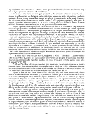 123
impossível para eles, considerando a vibração com a qual se afinizavam. Estávamos próximos ao mag-
ma, na região genericamente conhecida como trevas.
Em meio ao calor voraz irradiado pela proximidade dos elementos altamente pressurizados no
interior do globo, metais em ebulição e rochas liqüefeitas, surgiam os ventos miasmáticos, regelados,
portadores de uma exótica musicalidade e um ar de sedução e encantamento. A alternância de calor e
frio intensos parecia ser algo comum por aquelas bandas. O calor, naturalmente exalado pelos mares de
magma, contrastava sobremaneira com o frio, devido — quem sabe? — à influência da aura de extra-
ordinária frieza dos seres demoníacos que se precipitaram no abismo das trevas.
Alguns espíritos das falanges que ali conviviam traziam túnicas recobrindo seus corpos espiritu-
ais — se é que poderíamos classificar de espirituais os seres tão materializados que víamos. Aparenta-
vam sentir-se nauseados, com expressões que sugeriam asco e vertigem, murmurando algo incompre-
ensível. No caso particular dos espectros, seu diálogo soava como um sibilar. Como se ainda fosse ne-
cessário mais um elemento para completar seu aspecto tétrico... A analogia com serpentes, pela malícia
e pelo ardil a que remetiam, era inevitável. Comentando a situação, Pai João anunciou, solene: — Os
espíritos que se localizam nas regiões profundas abaixo da crosta e próximas ao magma do planeta, em
geral, são seres remanescentes do grande êxodo espiritual ocorrido há milênios. Representam as legiões
luciferinas, cujos líderes olvidaram os desígnios divinos, retardando sua reencarnação por períodos
inimagináveis, às vezes dezenas e dezenas de séculos. Em virtude do alto grau de materialidade e toxi-
cidade de seus perispíritos e, obviamente, do magnetismo destrutivo de suas auras para um contato
mais íntimo com os habitantes encarnados do mundo, não podem mais reencarnar no momento atual da
Terra; é uma impossibilidade material, fisiológica. Somente em mundos mais primitivos, num próximo
degredo, terão renovadas suas oportunidades.
— Lembro-me de uma passagem bíblica, na epístola de Judas — falou Raul —, que revela algo
sobre tais espíritos: "E, quanto aos anjos que não conservaram suas posições de autoridade, mas aban-
donaram sua própria morada, ele os tem guardado em trevas, presos com correntes eternas para o juízo
do grande Dia" [Jd 1:6].
A fala de Pai João e o texto que o médium citou ajudaram a clarear muita coisa que se passava
em nossa mente. Os seres que se aninhavam naquela situação infeliz nas regiões subcrustais continua-
ram nos chamando a atenção, embora os esclarecimentos do pai-velho nos fornecessem elementos no-
vos para compreender a situação e as reações daqueles que encontramos por ali.
Apesar de tudo, os seres na escuridão doentia da região subcrustal, quase na totalidade, davam
mostras de estar extasiados, arrebatados pela presença da entidade que se apresentava como o senhor
ou o comandante daqueles sítios. Um vento agreste entremeava o calor e o frio intensos que aquelas
almas sentiam. Enquanto isso, outra entidade, furtiva, silenciosa — um espectro das esferas mais infe-
riores que conhecemos —, passou a seguir a primeira, arrastando-se, feito vassalo. Era um dos chefes
de legiões, que inclinava a cabeça, à semelhança de um cão sensível e atento à presença de seu mestre.
E a alternância entre vento frio e calor sufocante emitia sons cadenciados, murmúrios de algum pesa-
delo ou acordes enigmáticos, excêntricos, que repercutiam naquela atmosfera fúnebre e pestilenta.
Ao irromper novamente a névoa, permeada de um cheiro ácido, embalada pelo vento revolto,
notamos que os mirrados habitantes das trevas foram tomados de grande pavor. Da escuridão sobrevie-
ram as brumas, salpicando cargas tóxicas, sem qualquer aviso, saídas do mar de lavas etéreas. À visão
deficiente daqueles exilados, exibiam tons pardacentos, ocres, traduzindo uma sensação de serem cres-
pas e gélidas ao contato com seus corpos semi-espirituais. Como um monstro que emerge de pesadelos
terríveis, advindos da camada mais profunda do psiquismo, devassando as entranhas de seres repletos
de culpas represadas; como um molusco gigante a estender seus tentáculos, rebrilhando na noite de
uma escuridão quase palpável, ressurgem as brumas. Infestadas de fluidos nocivos e elementos dani-
nhos da atmosfera astral, crescem e dominam a dimensão intra-humana das estâncias subcrostais, para
então depois se recolherem.
 